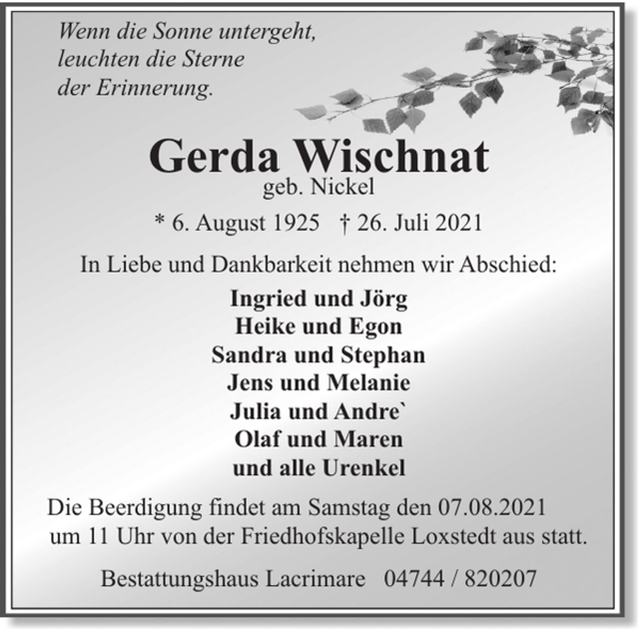 <p>Wenn die Sonne untergeht,<br />leuchten die Sterne<br />der Erinnerung.</p><p>Gerdageb.Wischnat<br />Nickel<br />* 6. August 1925 † 26. Juli 2021<br />In Liebe und Dankbarkeit nehmen wir Abschied:<br />Ingried und Jörg<br />Heike und Egon<br />Sandra und Stephan<br />Jens und Melanie<br />Julia und Andre`<br />Olaf und Maren<br />und alle Urenkel<br />Die Beerdigung findet am Samstag den 07.08.2021<br />um 11 Uhr von der Friedhofskapelle Loxstedt aus statt.<br />Bestattungshaus Lacrimare 04744 / 820207</p>
