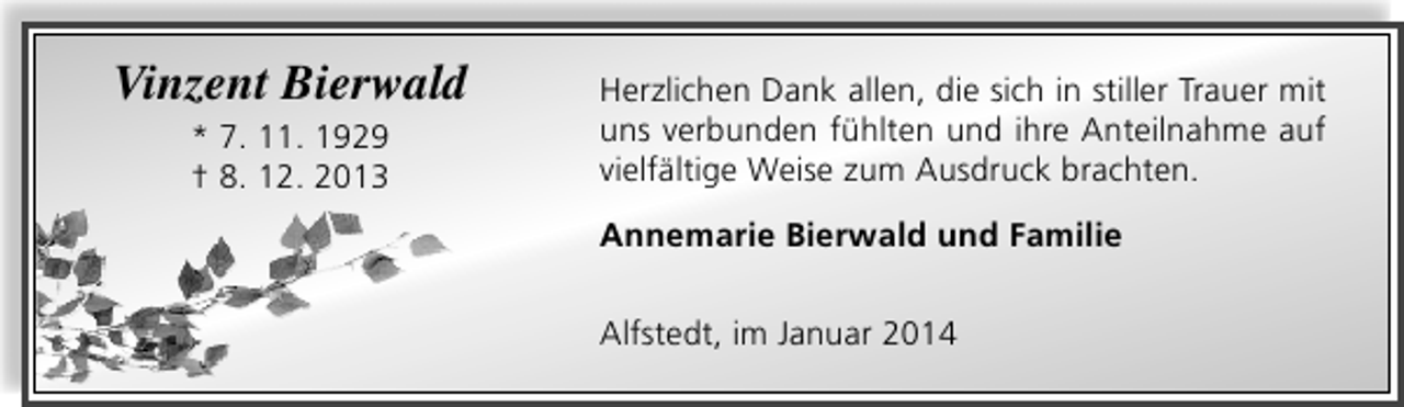 <p>Vinzent Bierwald<br />* 7. 11. 1929<br />† 8. 12. 2013</p><p>Herzlichen Dank allen, die sich in stiller Trauer mit<br />uns verbunden fühlten und ihre Anteilnahme auf<br />vielfältige Weise zum Ausdruck brachten.<br />Annemarie Bierwald und Familie<br />Alfstedt, im Januar 2014</p>