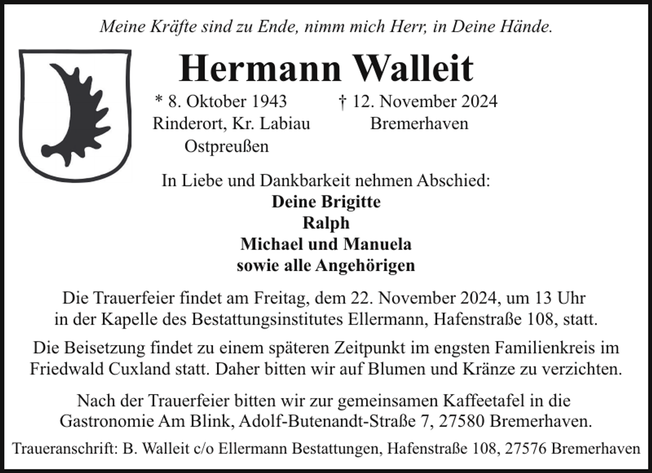 <p>Meine Kräfte sind zu Ende, nimm mich Herr, in Deine Hände.</p><p>Hermann Walleit</p><p>* 8. Oktober 1943<br />Rinderort, Kr. Labiau<br />Ostpreußen</p><p>† 12. November 2024<br />Bremerhaven</p><p>In Liebe und Dankbarkeit nehmen Abschied:<br />Deine Brigitte<br />Ralph<br />Michael und Manuela<br />sowie alle Angehörigen<br />Die Trauerfeier findet am Freitag, dem 22. November 2024, um 13 Uhr<br />in der Kapelle des Bestattungsinstitutes Ellermann, Hafenstraße 108, statt.<br />Die Beisetzung findet zu einem späteren Zeitpunkt im engsten Familienkreis im<br />Friedwald Cuxland statt. Daher bitten wir auf Blumen und Kränze zu verzichten.<br />Nach der Trauerfeier bitten wir zur gemeinsamen Kaffeetafel in die<br />Gastronomie Am Blink, Adolf-Butenandt-Straße 7, 27580 Bremerhaven.<br />Traueranschrift: B. Walleit c/o Ellermann Bestattungen, Hafenstraße 108, 27576 Bremerhaven</p>