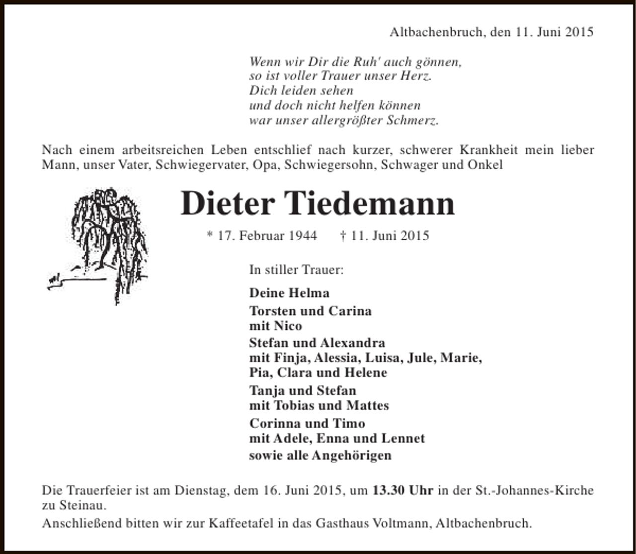 <p>Altbachenbruch, den 11. Juni 2015<br />Wenn wir Dir die Ruh' auch gönnen,<br />so ist voller Trauer unser Herz.<br />Dich leiden sehen<br />und doch nicht helfen können<br />war unser allergrößter Schmerz.<br />Nach einem arbeitsreichen Leben entschlief nach kurzer, schwerer Krankheit mein lieber<br />Mann, unser Vater, Schwiegervater, Opa, Schwiegersohn, Schwager und Onkel</p><p>Dieter Tiedemann<br />* 17. Februar 1944</p><p>† 11. Juni 2015</p><p>In stiller Trauer:<br />Deine Helma<br />Torsten und Carina<br />mit Nico<br />Stefan und Alexandra<br />mit Finja, Alessia, Luisa, Jule, Marie,<br />Pia, Clara und Helene<br />Tanja und Stefan<br />mit Tobias und Mattes<br />Corinna und Timo<br />mit Adele, Enna und Lennet<br />sowie alle Angehörigen<br />Die Trauerfeier ist am Dienstag, dem 16. Juni 2015, um 13.30 Uhr in der St.-Johannes-Kirche<br />zu Steinau.<br />Anschließend bitten wir zur Kaffeetafel in das Gasthaus Voltmann, Altbachenbruch.</p>