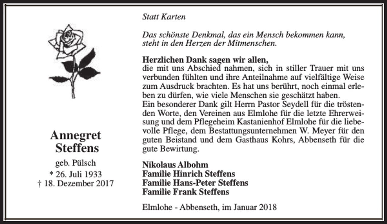 <p>Statt Karten<br />Das schönste Denkmal, das ein Mensch bekommen kann,<br />steht in den Herzen der Mitmenschen.</p><p>Annegret<br />Steffens<br />geb. Pülsch<br />* 26. Juli 1933<br />† 18. Dezember 2017</p><p>Herzlichen Dank sagen wir allen,<br />die mit uns Abschied nahmen, sich in stiller Trauer mit uns<br />verbunden fühlten und ihre Anteilnahme auf vielfältige Weise<br />zum Ausdruck brachten. Es hat uns berührt, noch einmal erleben zu dürfen, wie viele Menschen sie geschätzt haben.<br />Ein besonderer Dank gilt Herrn Pastor Seydell für die tröstenden Worte, den Vereinen aus Elmlohe für die letzte Ehrerweisung und dem Pflegeheim Kastanienhof Elmlohe für die liebevolle Pflege, dem Bestattungsunternehmen W. Meyer für den<br />guten Beistand und dem Gasthaus Kohrs, Abbenseth für die<br />gute Bewirtung.<br />Nikolaus Albohm<br />Familie Hinrich Steffens<br />Familie Hans-Peter Steffens<br />Familie Frank Steffens<br />Elmlohe - Abbenseth, im Januar 2018</p>