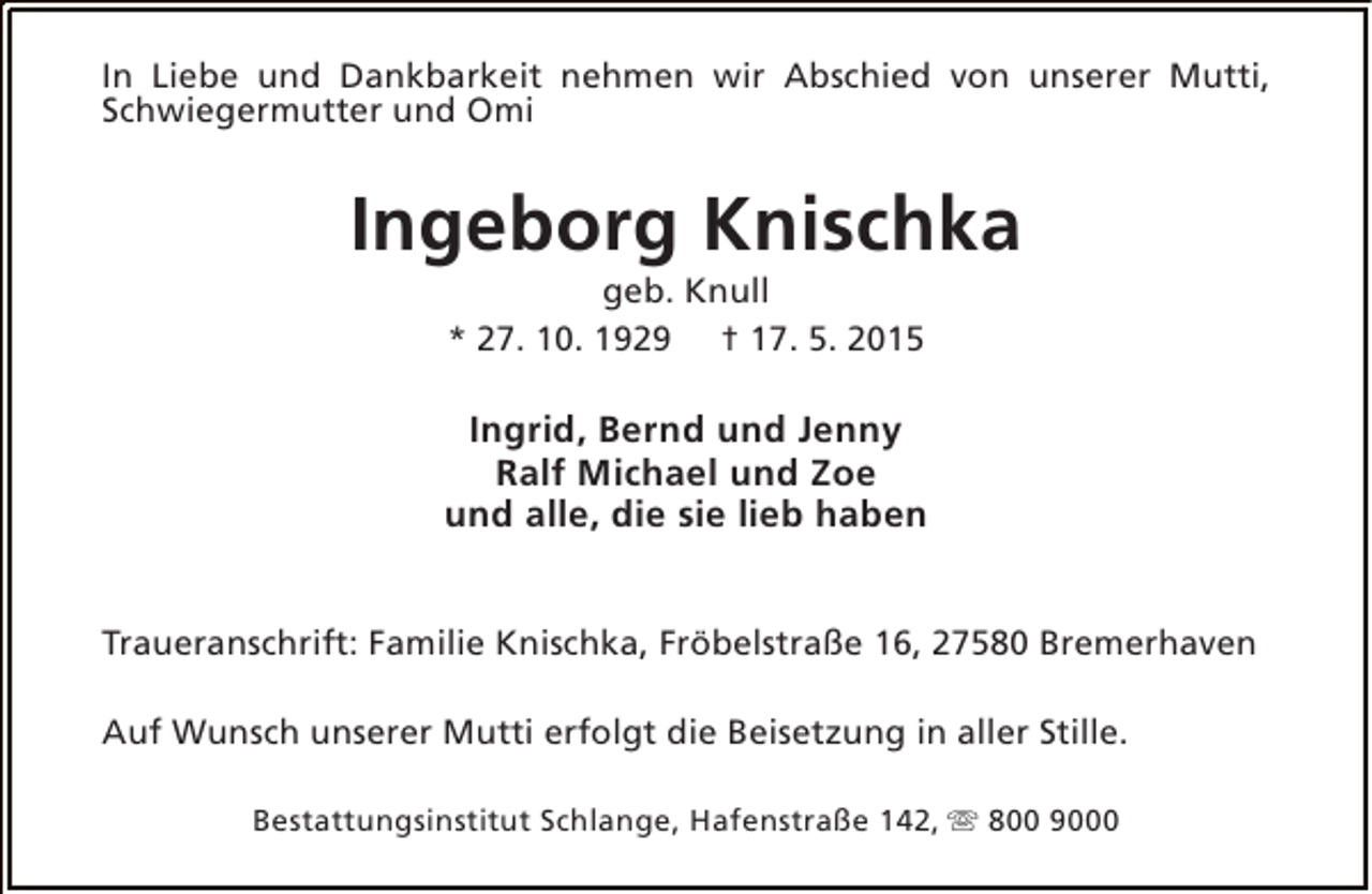 <p>In Liebe und Dankbarkeit nehmen wir Abschied von unserer Mutti,<br />Schwiegermutter und Omi</p><p>Ingeborg Knischka<br />geb. Knull<br />* 27. 10. 1929 † 17. 5. 2015</p><p>Ingrid, Bernd und Jenny<br />Ralf Michael und Zoe<br />und alle, die sie lieb haben<br />Traueranschrift: Familie Knischka, Fröbelstraße 16, 27580 Bremerhaven<br />Auf Wunsch unserer Mutti erfolgt die Beisetzung in aller Stille.<br />Bestattungsinstitut Schlange, Hafenstraße 142, s 800 9000</p>