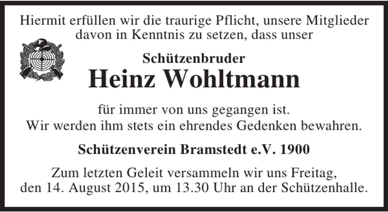 <p>Hiermit erfüllen wir die traurige Pflicht, unsere Mitglieder<br />davon in Kenntnis zu setzen, dass unser<br />Schützenbruder</p><p>Heinz Wohltmann<br />für immer von uns gegangen ist.<br />Wir werden ihm stets ein ehrendes Gedenken bewahren.<br />Schützenverein Bramstedt e.V. 1900<br />Zum letzten Geleit versammeln wir uns Freitag,<br />den 14. August 2015, um 13.30 Uhr an der Schützenhalle.</p>