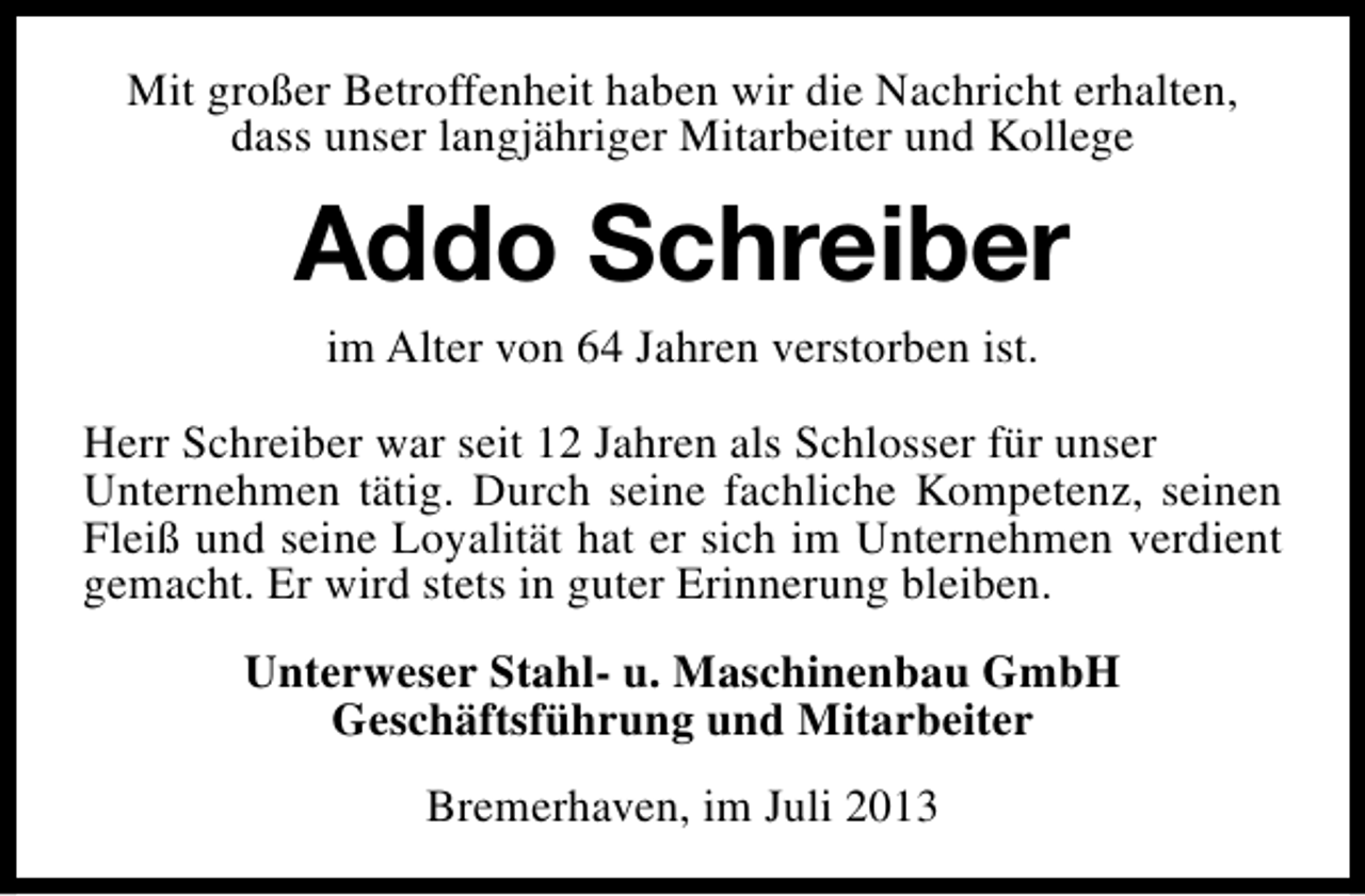 <p>Mit großer Betroffenheit haben wir die Nachricht erhalten,<br />dass unser langjähriger Mitarbeiter und Kollege</p><p>Addo Schreiber<br />im Alter von 64 Jahren verstorben ist.<br />Herr Schreiber war seit 12 Jahren als Schlosser für unser<br />Unternehmen tätig. Durch seine fachliche Kompetenz, seinen<br />Fleiß und seine Loyalität hat er sich im Unternehmen verdient<br />gemacht. Er wird stets in guter Erinnerung bleiben.<br />Unterweser Stahl- u. Maschinenbau GmbH<br />Geschäftsführung und Mitarbeiter<br />Bremerhaven, im Juli 2013</p>
