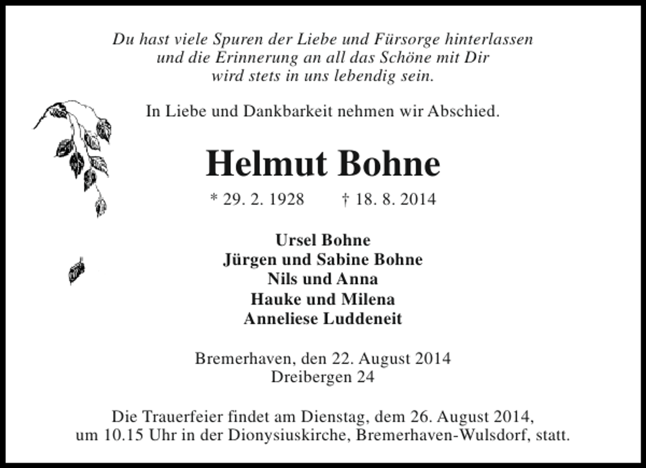 <p>Du hast viele Spuren der Liebe und Fürsorge hinterlassen<br />und die Erinnerung an all das Schöne mit Dir<br />wird stets in uns lebendig sein.<br />In Liebe und Dankbarkeit nehmen wir Abschied.</p><p>Helmut Bohne<br />* 29. 2. 1928</p><p>† 18. 8. 2014</p><p>Ursel Bohne<br />Jürgen und Sabine Bohne<br />Nils und Anna<br />Hauke und Milena<br />Anneliese Luddeneit<br />Bremerhaven, den 22. August 2014<br />Dreibergen 24<br />Die Trauerfeier findet am Dienstag, dem 26. August 2014,<br />um 10.15 Uhr in der Dionysiuskirche, Bremerhaven-Wulsdorf, statt.</p>