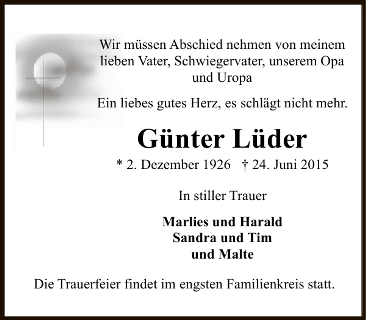<p>Wir müssen Abschied nehmen von meinem<br />lieben Vater, Schwiegervater, unserem Opa<br />und Uropa<br />Ein liebes gutes Herz, es schlägt nicht mehr.</p><p>Günter Lüder</p><p>* 2. Dezember 1926 † 24. Juni 2015<br />In stiller Trauer<br />Marlies und Harald<br />Sandra und Tim<br />und Malte<br />Die Trauerfeier findet im engsten Familienkreis statt.</p>