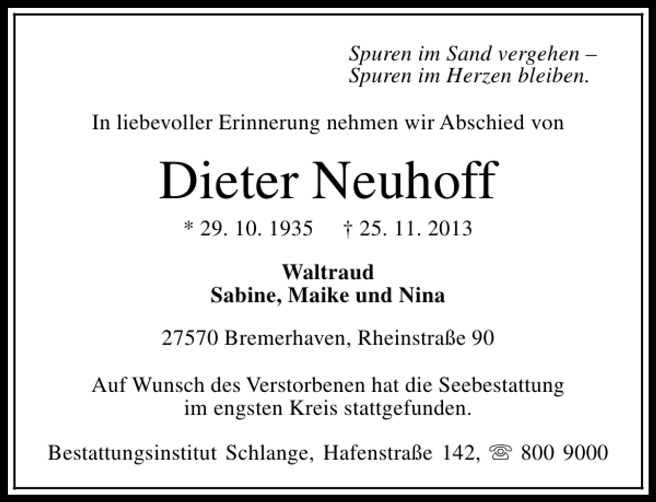 <p>Spuren im Sand vergehen –<br />Spuren im Herzen bleiben.<br />In liebevoller Erinnerung nehmen wir Abschied von</p><p>Dieter Neuhoff<br />* 29. 10. 1935</p><p>† 25. 11. 2013</p><p>Waltraud<br />Sabine, Maike und Nina<br />27570 Bremerhaven, Rheinstraße 90<br />Auf Wunsch des Verstorbenen hat die Seebestattung<br />im engsten Kreis stattgefunden.<br />Bestattungsinstitut Schlange, Hafenstraße 142, s 800 9000</p>