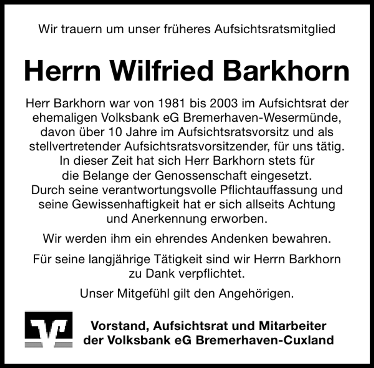 <p>Wir trauern um unser früheres Aufsichtsratsmitglied</p><p>Herrn Wilfried Barkhorn<br />Herr Barkhorn war von 1981 bis 2003 im Aufsichtsrat der<br />ehemaligen Volksbank eG Bremerhaven-Wesermünde,<br />davon über 10 Jahre im Aufsichtsratsvorsitz und als<br />stellvertretender Aufsichtsratsvorsitzender, für uns tätig.<br />In dieser Zeit hat sich Herr Barkhorn stets für<br />die Belange der Genossenschaft eingesetzt.<br />Durch seine verantwortungsvolle Pflichtauffassung und<br />seine Gewissenhaftigkeit hat er sich allseits Achtung<br />und Anerkennung erworben.<br />Wir werden ihm ein ehrendes Andenken bewahren.<br />Für seine langjährige Tätigkeit sind wir Herrn Barkhorn<br />zu Dank verpflichtet.<br />Unser Mitgefühl gilt den Angehörigen.<br />Vorstand, Aufsichtsrat und Mitarbeiter<br />der Volksbank eG Bremerhaven-Cuxland</p>