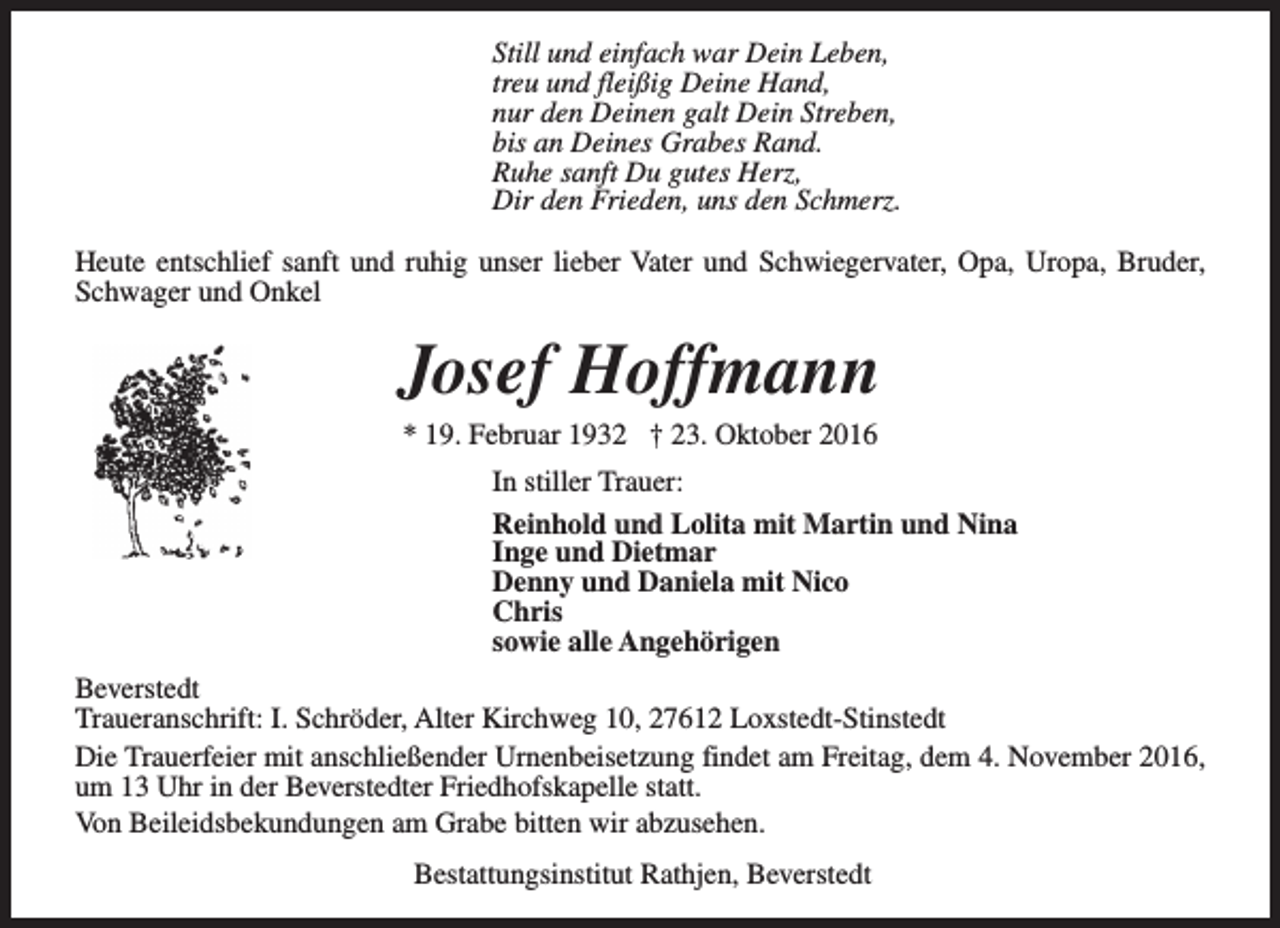 <p>Still und einfach war Dein Leben,<br />treu und fleißig Deine Hand,<br />nur den Deinen galt Dein Streben,<br />bis an Deines Grabes Rand.<br />Ruhe sanft Du gutes Herz,<br />Dir den Frieden, uns den Schmerz.<br />Heute entschlief sanft und ruhig unser lieber Vater und Schwiegervater, Opa, Uropa, Bruder,<br />Schwager und Onkel</p><p>Josef Hoffmann<br />* 19. Februar 1932 † 23. Oktober 2016</p><p>In stiller Trauer:<br />Reinhold und Lolita mit Martin und Nina<br />Inge und Dietmar<br />Denny und Daniela mit Nico<br />Chris<br />sowie alle Angehörigen<br />Beverstedt<br />Traueranschrift: I. Schröder, Alter Kirchweg 10, 27612 Loxstedt-Stinstedt<br />Die Trauerfeier mit anschließender Urnenbeisetzung findet am Freitag, dem 4. November 2016,<br />um 13 Uhr in der Beverstedter Friedhofskapelle statt.<br />Von Beileidsbekundungen am Grabe bitten wir abzusehen.<br />Bestattungsinstitut Rathjen, Beverstedt</p>