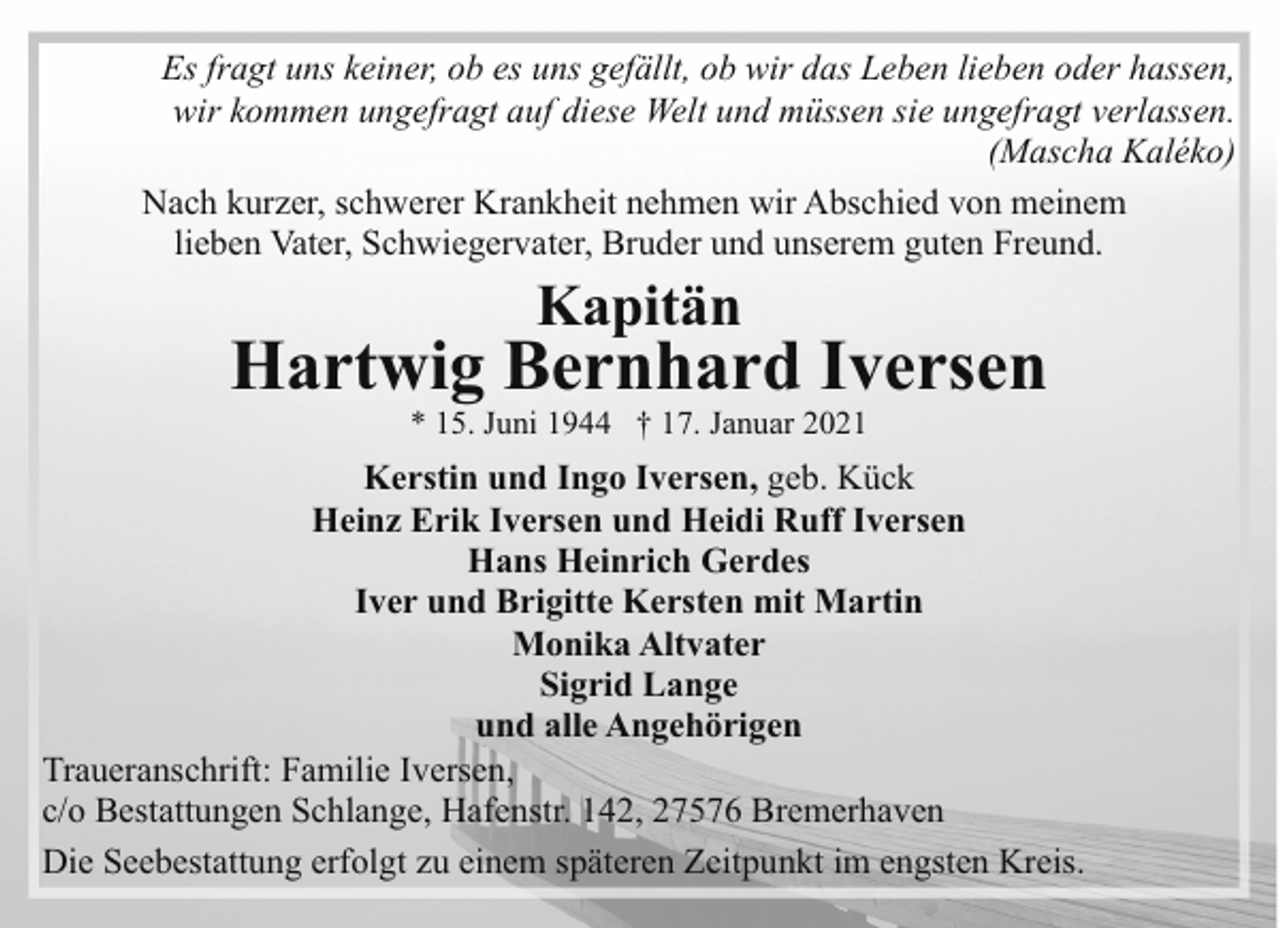 <p>Es fragt uns keiner, ob es uns gefällt, ob wir das Leben lieben oder hassen,<br />wir kommen ungefragt auf diese Welt und müssen sie ungefragt verlassen.<br />(Mascha Kaléko)<br />Nach kurzer, schwerer Krankheit nehmen wir Abschied von meinem<br />lieben Vater, Schwiegervater, Bruder und unserem guten Freund.</p><p>Kapitän</p><p>Hartwig Bernhard Iversen<br />* 15. Juni 1944 † 17. Januar 2021</p><p>Kerstin und Ingo Iversen, geb. Kück<br />Heinz Erik Iversen und Heidi Ruff Iversen<br />Hans Heinrich Gerdes<br />Iver und Brigitte Kersten mit Martin<br />Monika Altvater<br />Sigrid Lange<br />und alle Angehörigen<br />Traueranschrift: Familie Iversen,<br />c/o Bestattungen Schlange, Hafenstr. 142, 27576 Bremerhaven<br />Die Seebestattung erfolgt zu einem späteren Zeitpunkt im engsten Kreis.</p>