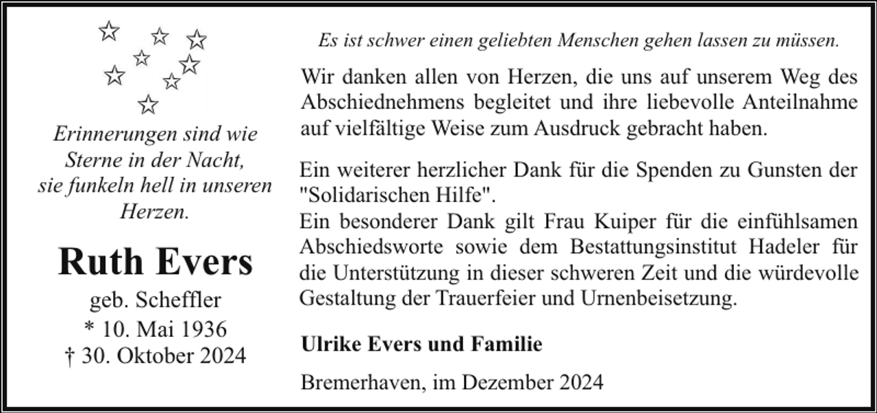 <p>Es ist schwer einen geliebten Menschen gehen lassen zu müssen.</p><p>Erinnerungen sind wie<br />Sterne in der Nacht,<br />sie funkeln hell in unseren<br />Herzen.</p><p>Ruth Evers<br />geb. Scheffler<br />* 10. Mai 1936<br />† 30. Oktober 2024</p><p>Wir danken allen von Herzen, die uns auf unserem Weg des<br />Abschiednehmens begleitet und ihre liebevolle Anteilnahme<br />auf vielfältige Weise zum Ausdruck gebracht haben.<br />Ein weiterer herzlicher Dank für die Spenden zu Gunsten der<br />"Solidarischen Hilfe".<br />Ein besonderer Dank gilt Frau Kuiper für die einfühlsamen<br />Abschiedsworte sowie dem Bestattungsinstitut Hadeler für<br />die Unterstützung in dieser schweren Zeit und die würdevolle<br />Gestaltung der Trauerfeier und Urnenbeisetzung.<br />Ulrike Evers und Familie<br />Bremerhaven, im Dezember 2024</p>