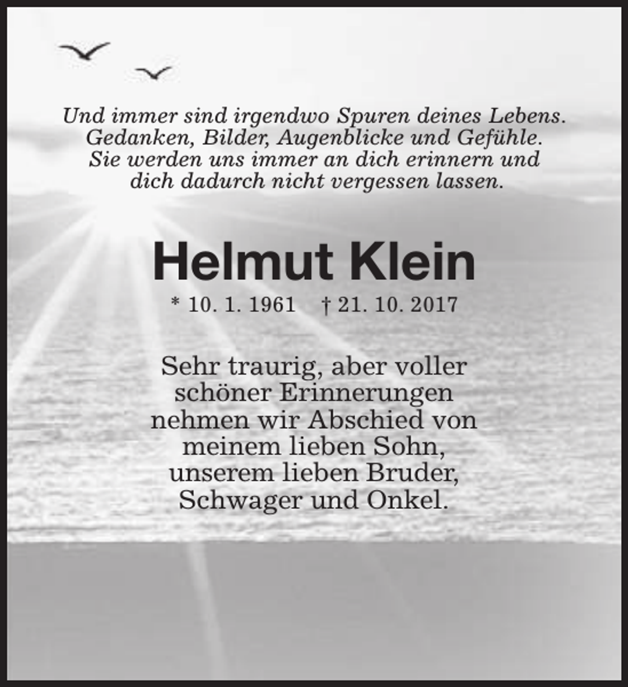 <p>Und immer sind irgendwo Spuren deines Lebens.<br />Gedanken, Bilder, Augenblicke und Gefühle.<br />Sie werden uns immer an dich erinnern und<br />dich dadurch nicht vergessen lassen.</p><p>Helmut Klein<br />* 10. 1. 1961</p><p>† 21. 10. 2017</p><p>Sehr traurig, aber voller<br />schöner Erinnerungen<br />nehmen wir Abschied von<br />meinem lieben Sohn,<br />unserem lieben Bruder,<br />Schwager und Onkel.</p>