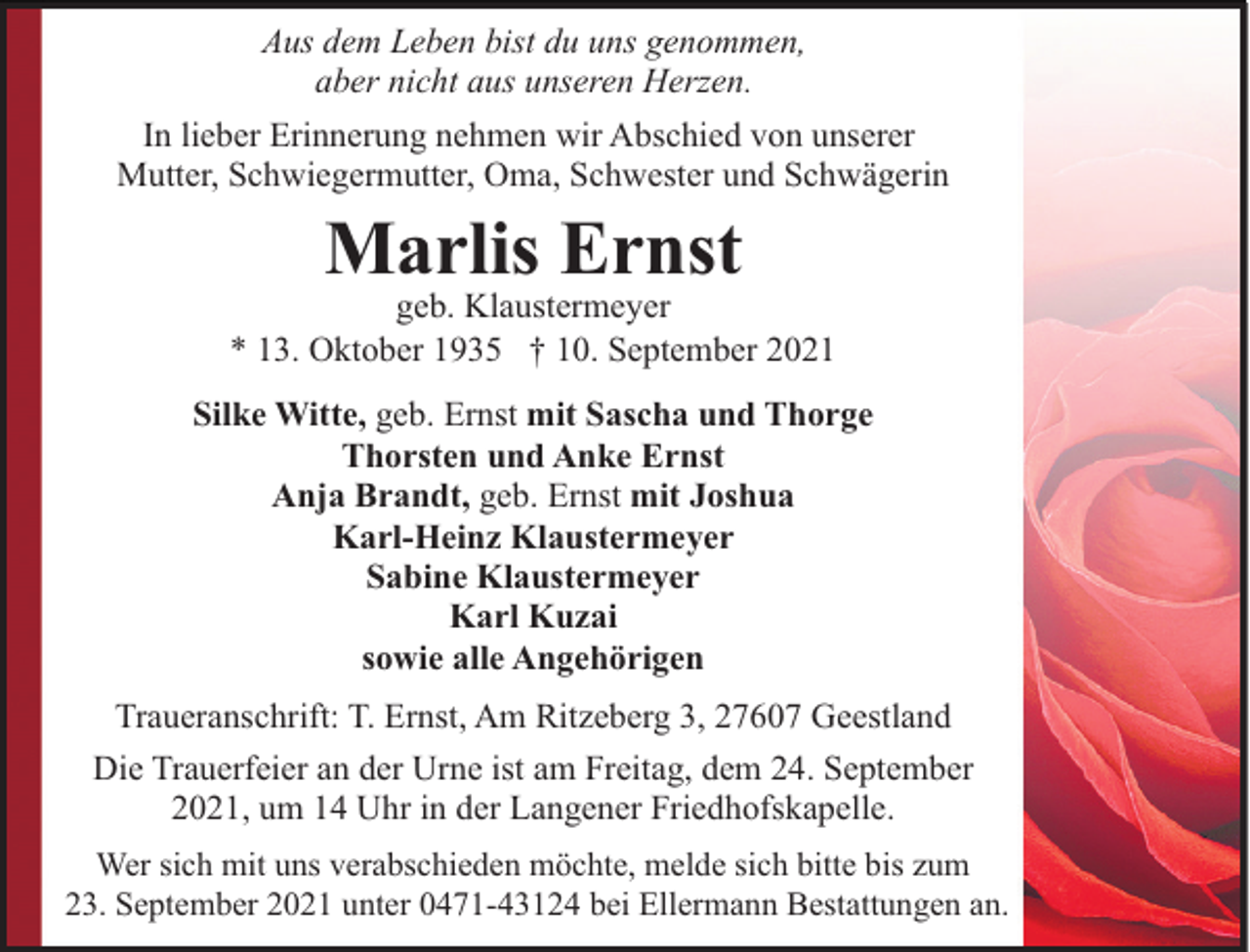 <p>Aus dem Leben bist du uns genommen,<br />aber nicht aus unseren Herzen.<br />In lieber Erinnerung nehmen wir Abschied von unserer<br />Mutter, Schwiegermutter, Oma, Schwester und Schwägerin</p><p>Marlis Ernst</p><p>geb. Klaustermeyer<br />* 13. Oktober 1935 † 10. September 2021<br />Silke Witte, geb. Ernst mit Sascha und Thorge<br />Thorsten und Anke Ernst<br />Anja Brandt, geb. Ernst mit Joshua<br />Karl-Heinz Klaustermeyer<br />Sabine Klaustermeyer<br />Karl Kuzai<br />sowie alle Angehörigen<br />Traueranschrift: T. Ernst, Am Ritzeberg 3, 27607 Geestland<br />Die Trauerfeier an der Urne ist am Freitag, dem 24. September<br />2021, um 14 Uhr in der Langener Friedhofskapelle.<br />Wer sich mit uns verabschieden möchte, melde sich bitte bis zum<br />23. September 2021 unter 0471-43124 bei Ellermann Bestattungen an.</p>