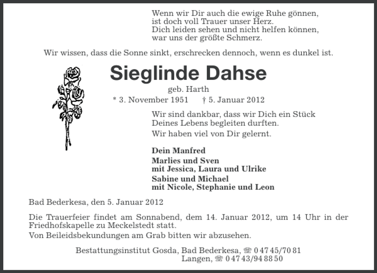 <p>Wenn wir Dir auch die ewige Ruhe gönnen,<br />ist doch voll Trauer unser Herz.<br />Dich leiden sehen und nicht helfen können,<br />war uns der größte Schmerz.<br />Wir wissen, dass die Sonne sinkt, erschrecken dennoch, wenn es dunkel ist.</p><p>Sieglinde Dahse<br />geb. Harth<br />* 3. November 1951<br />† 5. Januar 2012<br />Wir sind dankbar, dass wir Dich ein Stück<br />Deines Lebens begleiten durften.<br />Wir haben viel von Dir gelernt.<br />Dein Manfred<br />Marlies und Sven<br />mit Jessica, Laura und Ulrike<br />Sabine und Michael<br />mit Nicole, Stephanie und Leon<br />Bad Bederkesa, den 5. Januar 2012<br />Die Trauerfeier findet am Sonnabend, dem 14. Januar 2012, um 14 Uhr in der<br />Friedhofskapelle zu Meckelstedt statt.<br />Von Beileidsbekundungen am Grab bitten wir abzusehen.<br />Bestattungsinstitut Gosda, Bad Bederkesa, 0 47 45/70 81<br />Langen, 0 47 43/94 88 50</p>