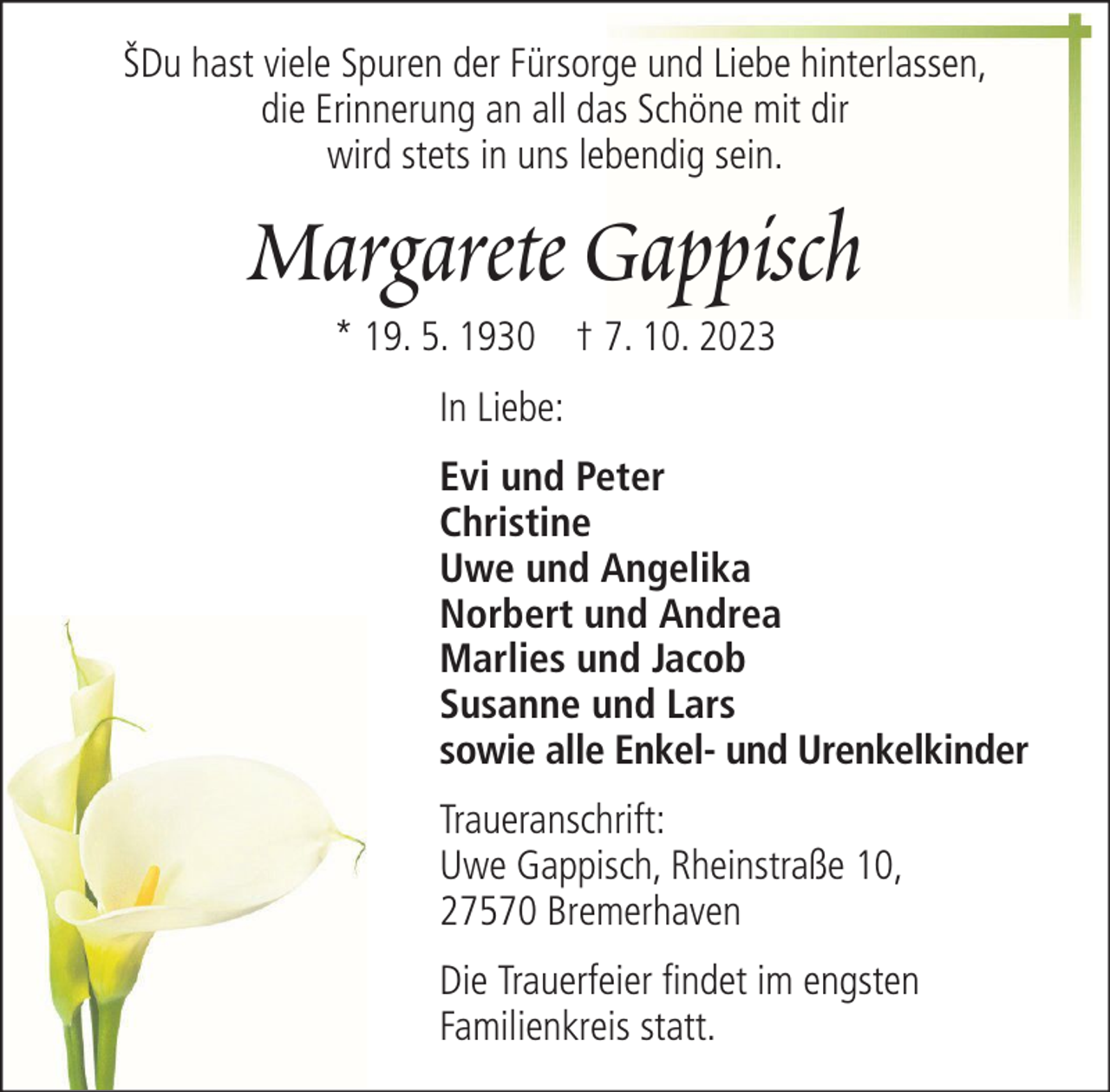 <p>ŠDu hast viele Spuren der Fürsorge und Liebe hinterlassen,<br />die Erinnerung an all das Schöne mit dir<br />wird stets in uns lebendig sein.</p><p>Margarete Gappisch<br />* 19. 5. 1930 † 7. 10. 2023<br />In Liebe:<br />Evi und Peter<br />Christine<br />Uwe und Angelika<br />Norbert und Andrea<br />Marlies und Jacob<br />Susanne und Lars<br />sowie alle Enkel- und Urenkelkinder<br />Traueranschrift:<br />Uwe Gappisch, Rheinstraße 10,<br />27570 Bremerhaven<br />Die Trauerfeier findet im engsten<br />Familienkreis statt.</p>