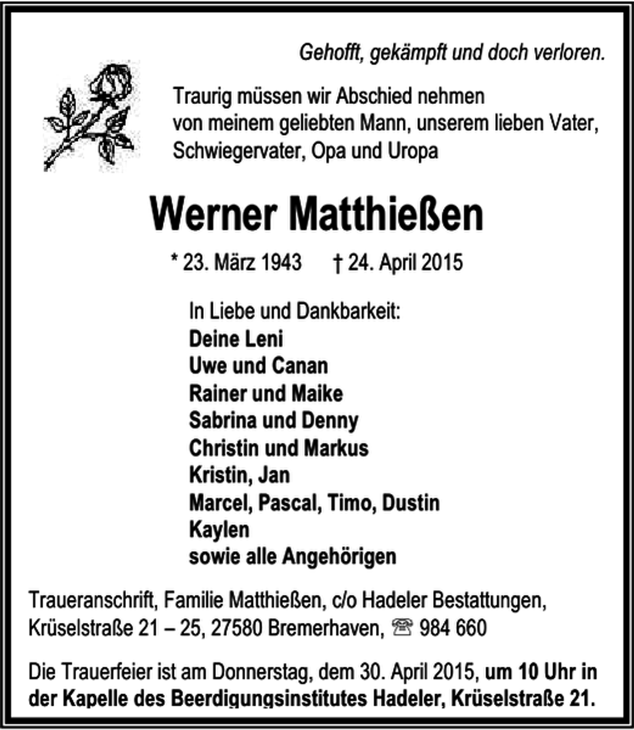 <p>Gehofft, gekämpft und doch verloren.<br />Traurig müssen wir Abschied nehmen<br />von meinem geliebten Mann, unserem lieben Vater,<br />Schwiegervater, Opa und Uropa</p>
<p>Werner Matthießen<br />* 23. März 1943</p>
<p>† 24. April 2015</p>
<p>In Liebe und Dankbarkeit:<br />Deine Leni<br />Uwe und Canan<br />Rainer und Maike<br />Sabrina und Denny<br />Christin und Markus<br />Kristin, Jan<br />Marcel, Pascal, Timo, Dustin<br />Kaylen<br />sowie alle Angehörigen<br />Traueranschrift, Familie Matthießen, c/o Hadeler Bestattungen,<br />Krüselstraße 21 – 25, 27580 Bremerhaven, ℡ 984 660<br />Die Trauerfeier ist am Donnerstag, dem 30. April 2015, um 10 Uhr in<br />der Kapelle des Beerdigungsinstitutes Hadeler, Krüselstraße 21.</p>