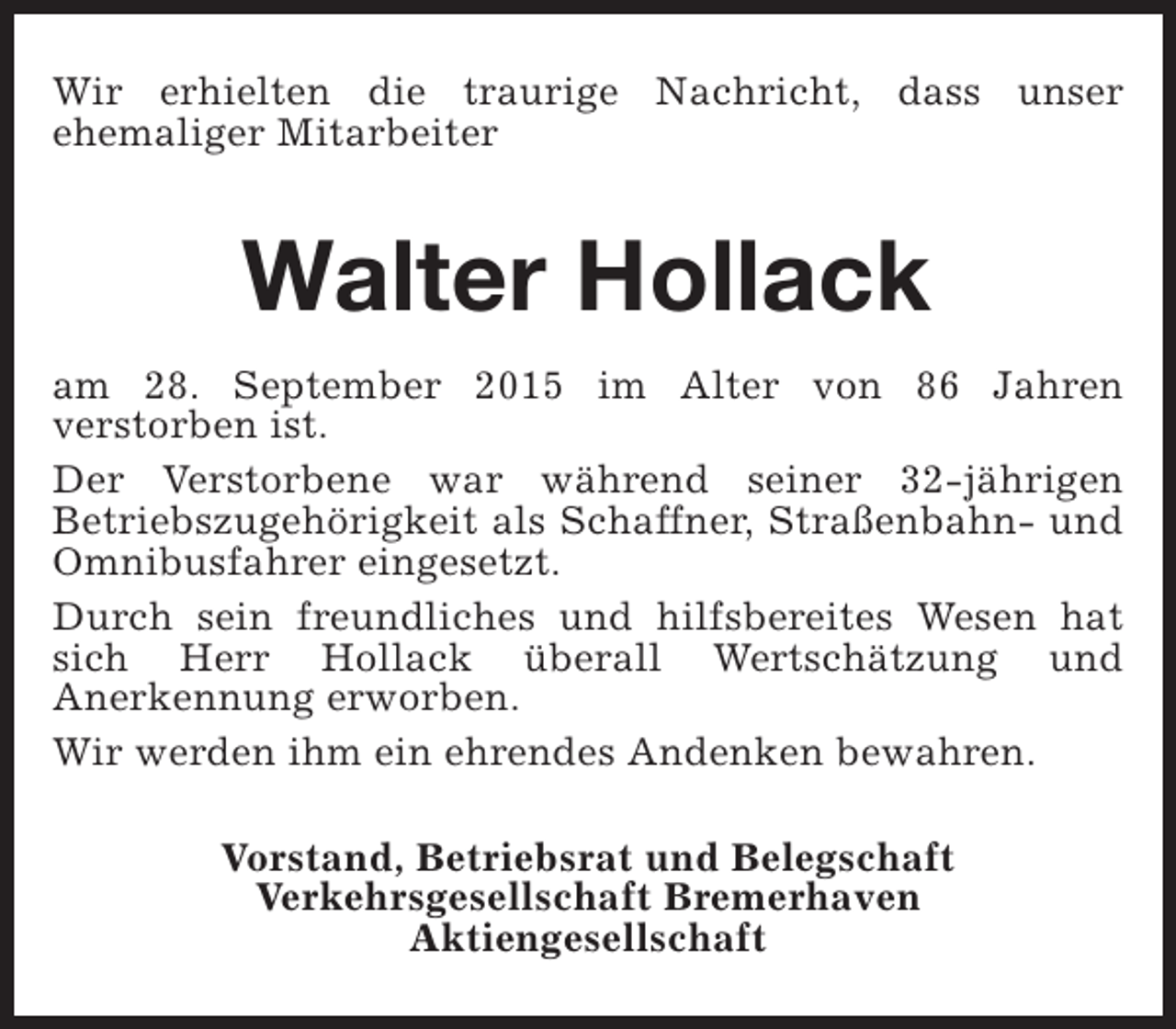 <p>Wir erhielten die traurige Nachricht, dass unser<br />ehemaliger Mitarbeiter</p><p>Walter Hollack<br />am 28. September 2015 im Alter von 86 Jahren<br />verstorben ist.<br />Der Verstorbene war während seiner 32-jährigen<br />Betriebszugehörigkeit als Schaffner, Straßenbahn- und<br />Omnibusfahrer eingesetzt.<br />Durch sein freundliches und hilfsbereites Wesen hat<br />sich Herr Hollack überall Wertschätzung und<br />Anerkennung erworben.<br />Wir werden ihm ein ehrendes Andenken bewahren.<br />Vorstand, Betriebsrat und Belegschaft<br />Verkehrsgesellschaft Bremerhaven<br />Aktiengesellschaft</p>