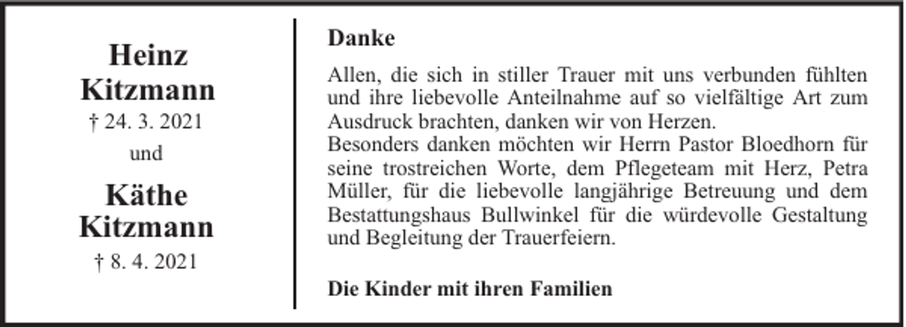 <p>Heinz<br />Kitzmann<br />† 24. 3. 2021<br />und</p><p>Käthe<br />Kitzmann<br />† 8. 4. 2021</p><p>Danke<br />Allen, die sich in stiller Trauer mit uns verbunden fühlten<br />und ihre liebevolle Anteilnahme auf so vielfältige Art zum<br />Ausdruck brachten, danken wir von Herzen.<br />Besonders danken möchten wir Herrn Pastor Bloedhorn für<br />seine trostreichen Worte, dem Pflegeteam mit Herz, Petra<br />Müller, für die liebevolle langjährige Betreuung und dem<br />Bestattungshaus Bullwinkel für die würdevolle Gestaltung<br />und Begleitung der Trauerfeiern.<br />Die Kinder mit ihren Familien</p>