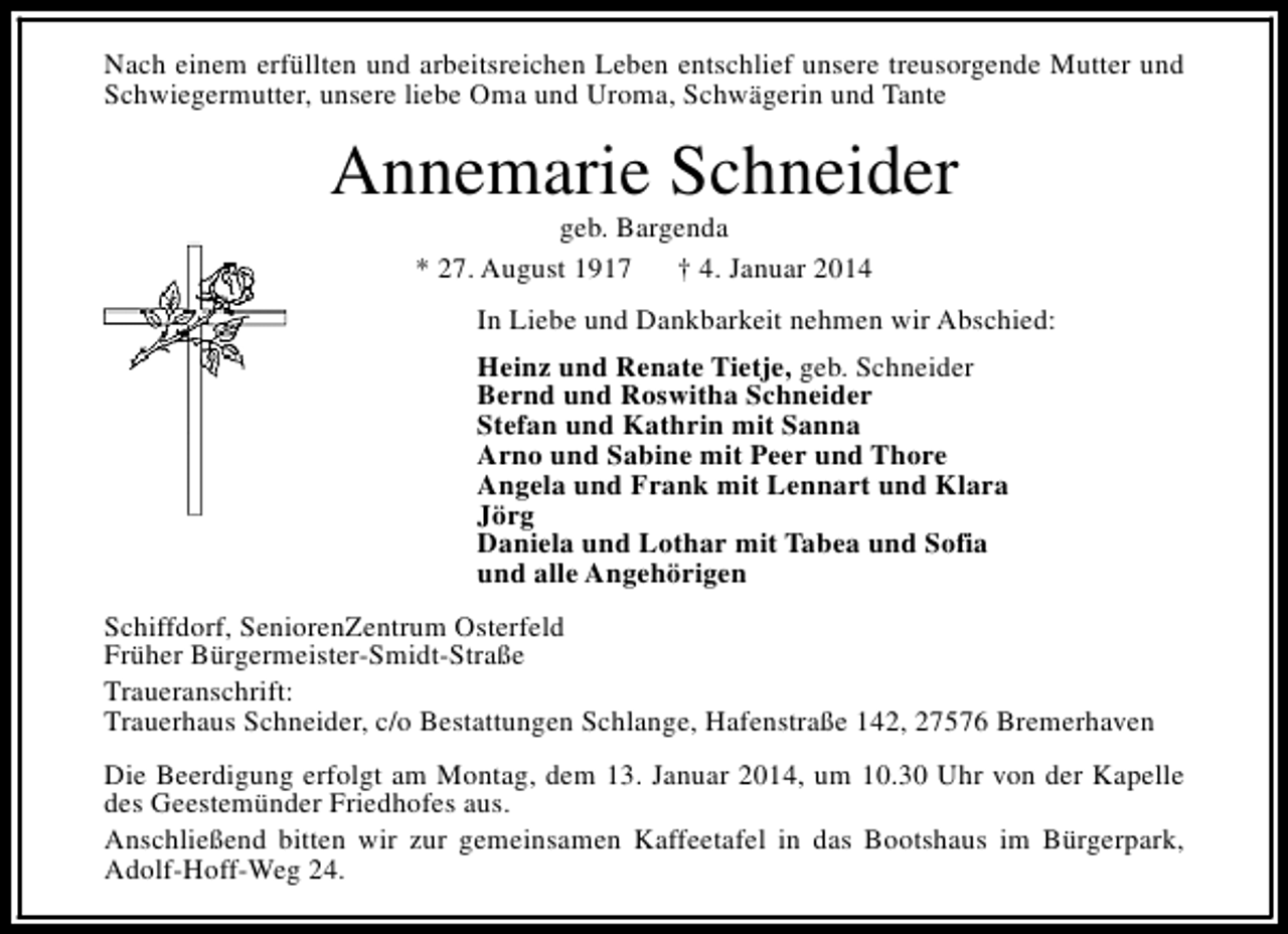 <p>Nach einem erfüllten und arbeitsreichen Leben entschlief unsere treusorgende Mutter und<br />Schwiegermutter, unsere liebe Oma und Uroma, Schwägerin und Tante</p><p>Annemarie Schneider<br />geb. Bargenda<br />* 27. August 1917<br />† 4. Januar 2014</p><p>In Liebe und Dankbarkeit nehmen wir Abschied:<br />Heinz und Renate Tietje, geb. Schneider<br />Bernd und Roswitha Schneider<br />Stefan und Kathrin mit Sanna<br />Arno und Sabine mit Peer und Thore<br />Angela und Frank mit Lennart und Klara<br />Jörg<br />Daniela und Lothar mit Tabea und Sofia<br />und alle Angehörigen<br />Schiffdorf, SeniorenZentrum Osterfeld<br />Früher Bürgermeister-Smidt-Straße<br />Traueranschrift:<br />Trauerhaus Schneider, c/o Bestattungen Schlange, Hafenstraße 142, 27576 Bremerhaven<br />Die Beerdigung erfolgt am Montag, dem 13. Januar 2014, um 10.30 Uhr von der Kapelle<br />des Geestemünder Friedhofes aus.<br />Anschließend bitten wir zur gemeinsamen Kaffeetafel in das Bootshaus im Bürgerpark,<br />Adolf-Hoff-Weg 24.</p>