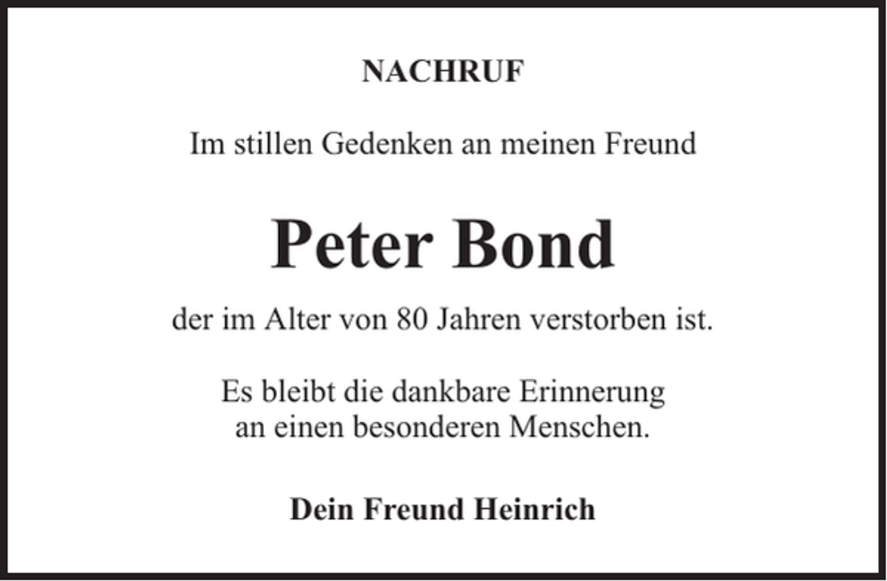 <p>NACHRUF<br />Im stillen Gedenken an meinen Freund</p><p>Peter Bond<br />der im Alter von 80 Jahren verstorben ist.<br />Es bleibt die dankbare Erinnerung<br />an einen besonderen Menschen.<br />Dein Freund Heinrich</p>