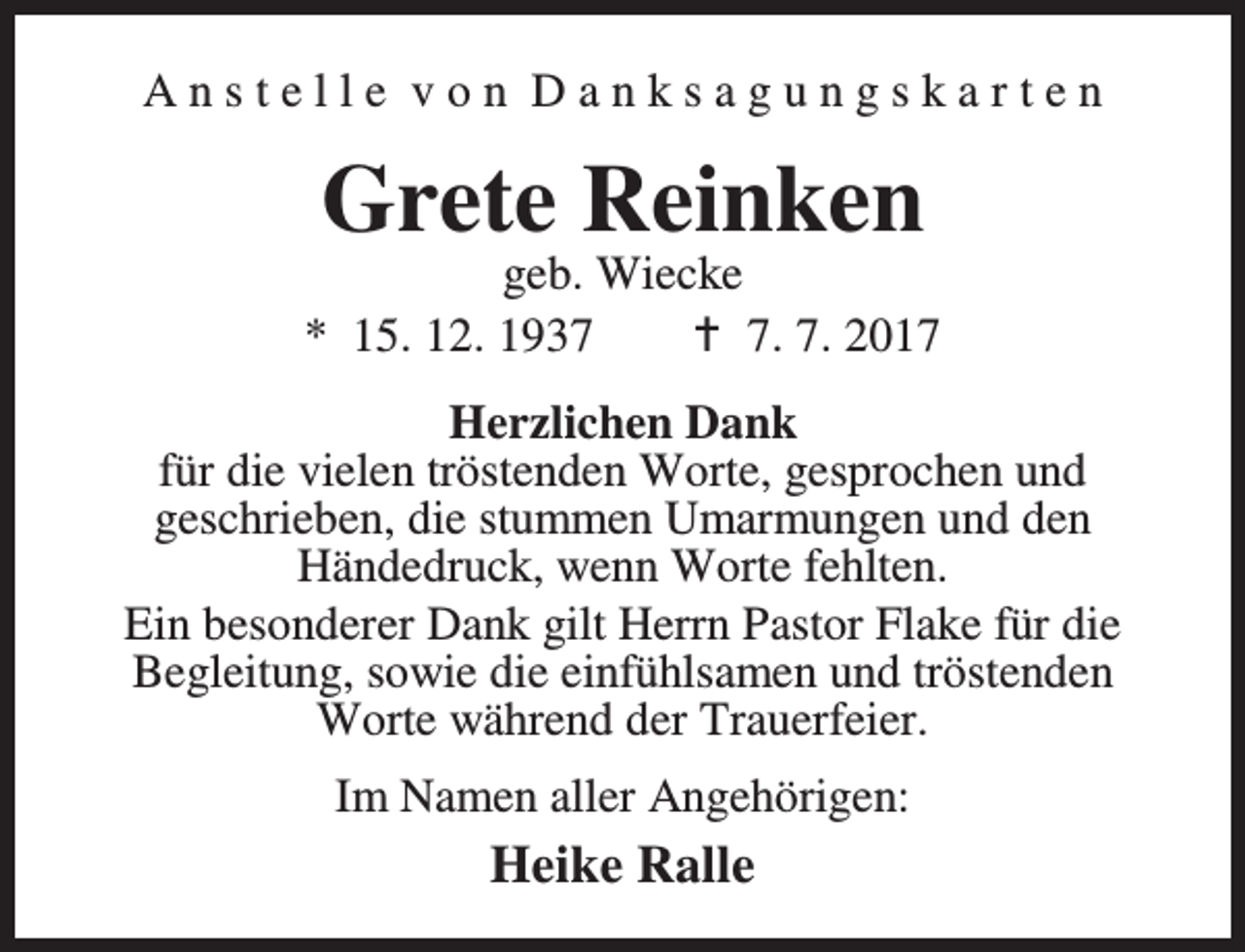 <p>Anstelle von Danksagungskarten</p><p>Grete Reinken</p><p>geb. Wiecke<br />* 15. 12. 1937<br />B 7. 7. 2017<br />Herzlichen Dank<br />für die vielen tröstenden Worte, gesprochen und<br />geschrieben, die stummen Umarmungen und den<br />Händedruck, wenn Worte fehlten.<br />Ein besonderer Dank gilt Herrn Pastor Flake für die<br />Begleitung, sowie die einfühlsamen und tröstenden<br />Worte während der Trauerfeier.<br />Im Namen aller Angehörigen:</p><p>Heike Ralle</p>