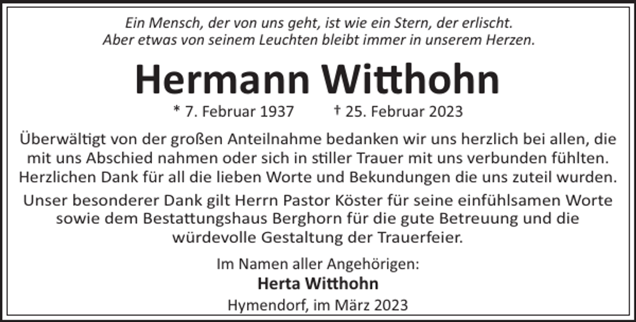 <p>Ein Mensch, der von uns geht, ist wie ein Stern, der erlischt.<br />Aber etwas von seinem Leuchten bleibt immer in unserem Herzen.</p><p>Hermann Wihohn<br />* 7. Februar 1937</p><p>† 25. Februar 2023</p><p>Überwäl!gt von der großen Anteilnahme bedanken wir uns herzlich bei allen, die<br />mit uns Abschied nahmen oder sich in s!ller Trauer mit uns verbunden fühlten.<br />Herzlichen Dank für all die lieben Worte und Bekundungen die uns zuteil wurden.<br />Unser besonderer Dank gilt Herrn Pastor Köster für seine einfühlsamen Worte<br />sowie dem Besta"ungshaus Berghorn für die gute Betreuung und die<br />würdevolle Gestaltung der Trauerfeier.<br />Im Namen aller Angehörigen:</p><p>Herta Wihohn<br />Hymendorf, im März 2023</p>