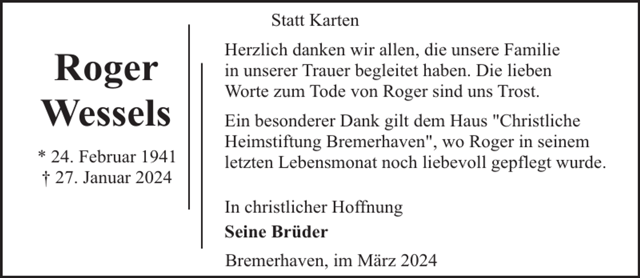 <p>Statt Karten</p><p>Roger<br />Wessels<br />* 24. Februar 1941<br />† 27. Januar 2024</p><p>Herzlich danken wir allen, die unsere Familie<br />in unserer Trauer begleitet haben. Die lieben<br />Worte zum Tode von Roger sind uns Trost.<br />Ein besonderer Dank gilt dem Haus "Christliche<br />Heimstiftung Bremerhaven", wo Roger in seinem<br />letzten Lebensmonat noch liebevoll gepflegt wurde.<br />In christlicher Hoffnung<br />Seine Brüder<br />Bremerhaven, im März 2024</p>