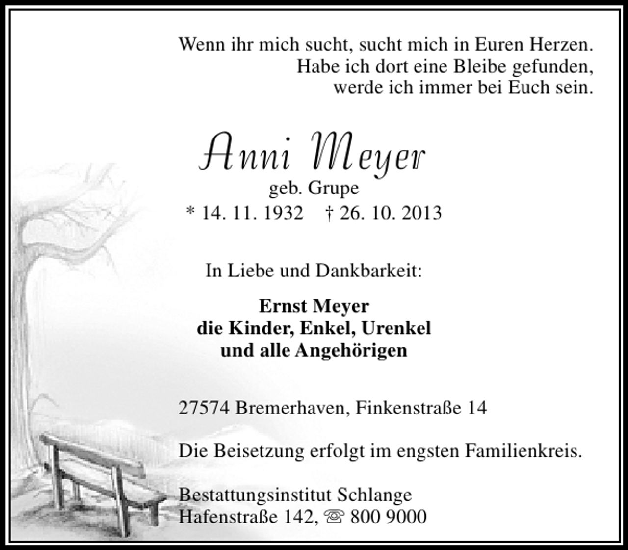 <p>Wenn ihr mich sucht, sucht mich in Euren Herzen.<br />Habe ich dort eine Bleibe gefunden,<br />werde ich immer bei Euch sein.</p><p>Anni Meyer</p><p>geb. Grupe<br />* 14. 11. 1932 † 26. 10. 2013<br />In Liebe und Dankbarkeit:<br />Ernst Meyer<br />die Kinder, Enkel, Urenkel<br />und alle Angehörigen<br />27574 Bremerhaven, Finkenstraße 14<br />Die Beisetzung erfolgt im engsten Familienkreis.<br />Bestattungsinstitut Schlange<br />Hafenstraße 142,  800 9000</p>