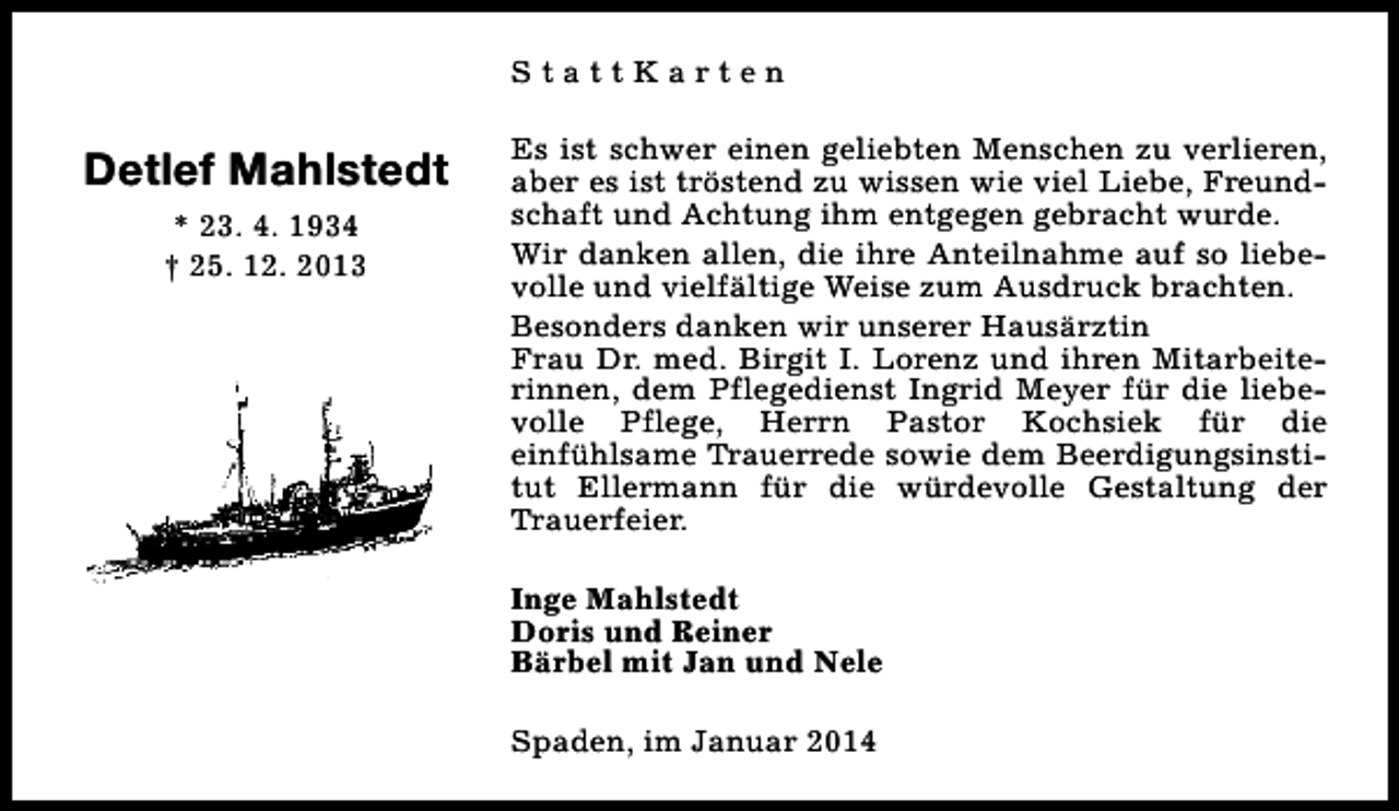 <p>StattKarten</p><p>Detlef Mahlstedt<br />* 23. 4. 1934<br />† 25. 12. 2013</p><p>Es ist schwer einen geliebten Menschen zu verlieren,<br />aber es ist tröstend zu wissen wie viel Liebe, Freundschaft und Achtung ihm entgegen gebracht wurde.<br />Wir danken allen, die ihre Anteilnahme auf so liebevolle und vielfältige Weise zum Ausdruck brachten.<br />Besonders danken wir unserer Hausärztin<br />Frau Dr. med. Birgit I. Lorenz und ihren Mitarbeiterinnen, dem Pflegedienst Ingrid Meyer für die liebevolle Pflege, Herrn Pastor Kochsiek für die<br />einfühlsame Trauerrede sowie dem Beerdigungsinstitut Ellermann für die würdevolle Gestaltung der<br />Trauerfeier.<br />Inge Mahlstedt<br />Doris und Reiner<br />Bärbel mit Jan und Nele<br />Spaden, im Januar 2014</p>
