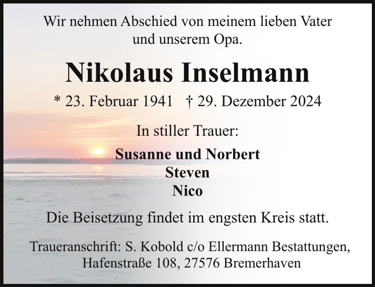 <p>Wir nehmen Abschied von meinem lieben Vater<br />und unserem Opa.</p><p>Nikolaus Inselmann</p><p>* 23. Februar 1941 † 29. Dezember 2024<br />In stiller Trauer:<br />Susanne und Norbert<br />Steven<br />Nico<br />Die Beisetzung findet im engsten Kreis statt.<br />Traueranschrift: S. Kobold c/o Ellermann Bestattungen,<br />Hafenstraße 108, 27576 Bremerhaven</p>
