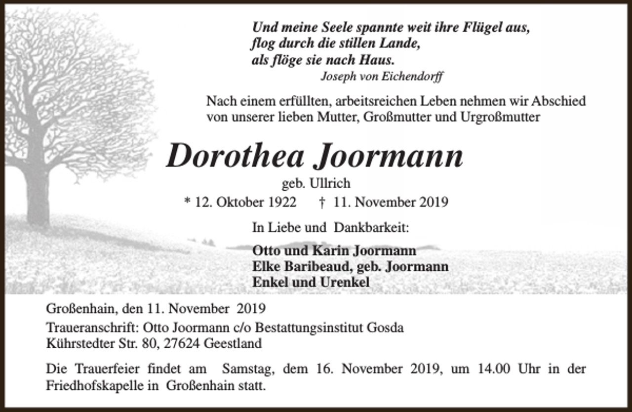 <p>Und meine Seele spannte weit ihre Flügel aus,<br />flog durch die stillen Lande,<br />als flöge sie nach Haus.<br />Joseph von Eichendorff</p><p>Nach einem erfüllten, arbeitsreichen Leben nehmen wir Abschied<br />von unserer lieben Mutter, Großmutter und Urgroßmutter</p><p>Dorothea Joormann<br />geb. Ullrich<br />* 12. Oktober 1922<br />† 11. November 2019<br />In Liebe und Dankbarkeit:<br />Otto und Karin Joormann<br />Elke Baribeaud, geb. Joormann<br />Enkel und Urenkel<br />Großenhain, den 11. November 2019<br />Traueranschrift: Otto Joormann c/o Bestattungsinstitut Gosda<br />Kührstedter Str. 80, 27624 Geestland<br />Die Trauerfeier findet am Samstag, dem 16. November 2019, um 14.00 Uhr in der<br />Friedhofskapelle in Großenhain statt.</p>