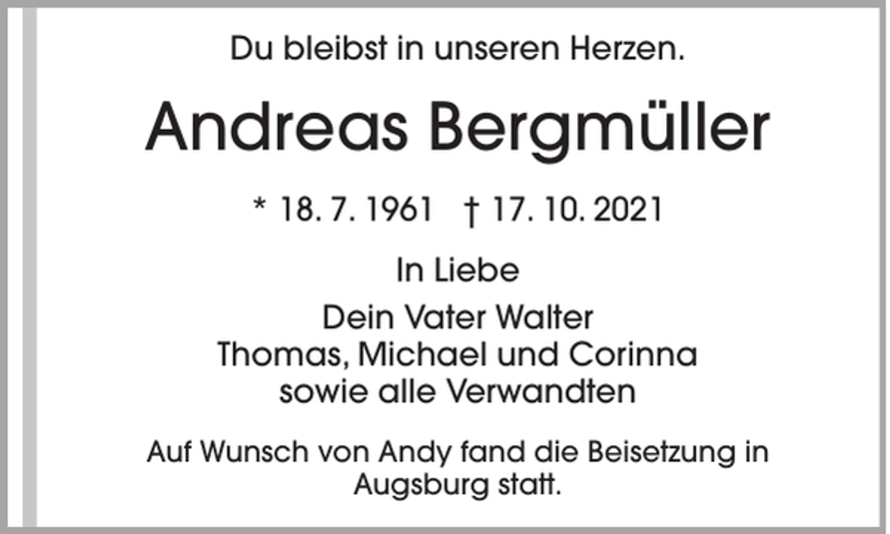 <p>Du bleibst in unseren Herzen.</p><p>Andreas Bergmüller<br />* 18. 7. 1961 † 17. 10. 2021<br />In Liebe<br />Dein Vater Walter<br />Thomas, Michael und Corinna<br />sowie alle Verwandten<br />Auf Wunsch von Andy fand die Beisetzung in<br />Augsburg statt.</p>