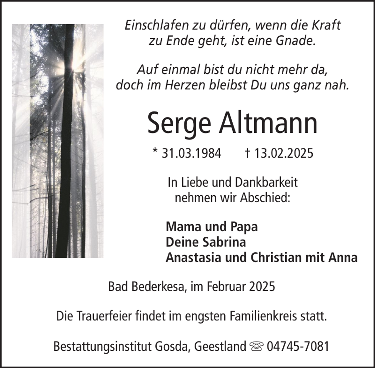 <p>Einschlafen zu dürfen, wenn die Kraft<br />zu Ende geht, ist eine Gnade.<br />Auf einmal bist du nicht mehr da,<br />doch im Herzen bleibst Du uns ganz nah.</p><p>Serge Altmann<br />* 31.03.1984</p><p>† 13.02.2025</p><p>In Liebe und Dankbarkeit<br />nehmen wir Abschied:<br />Mama und Papa<br />Deine Sabrina<br />Anastasia und Christian mit Anna<br />Bad Bederkesa, im Februar 2025<br />Die Trauerfeier findet im engsten Familienkreis statt.<br />Bestattungsinstitut Gosda, Geestland</p><p>04745-7081</p>