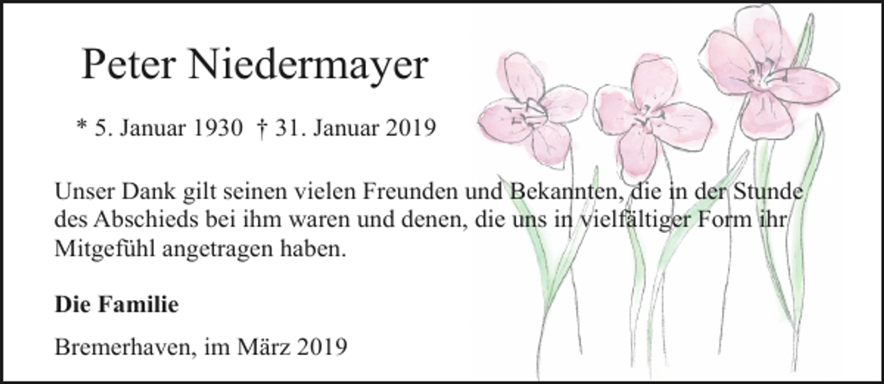 <p>Peter Niedermayer<br />* 5. Januar 1930 † 31. Januar 2019<br />Unser Dank gilt seinen vielen Freunden und Bekannten, die in der Stunde<br />des Abschieds bei ihm waren und denen, die uns in vielfältiger Form ihr<br />Mitgefühl angetragen haben.<br />Die Familie<br />Bremerhaven, im März 2019</p>