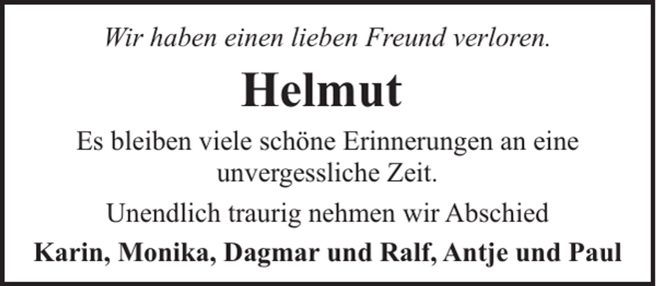 <p>Wir haben einen lieben Freund verloren.</p><p>Helmut</p><p>Es bleiben viele schöne Erinnerungen an eine<br />unvergessliche Zeit.<br />Unendlich traurig nehmen wir Abschied<br />Karin, Monika, Dagmar und Ralf, Antje und Paul</p>