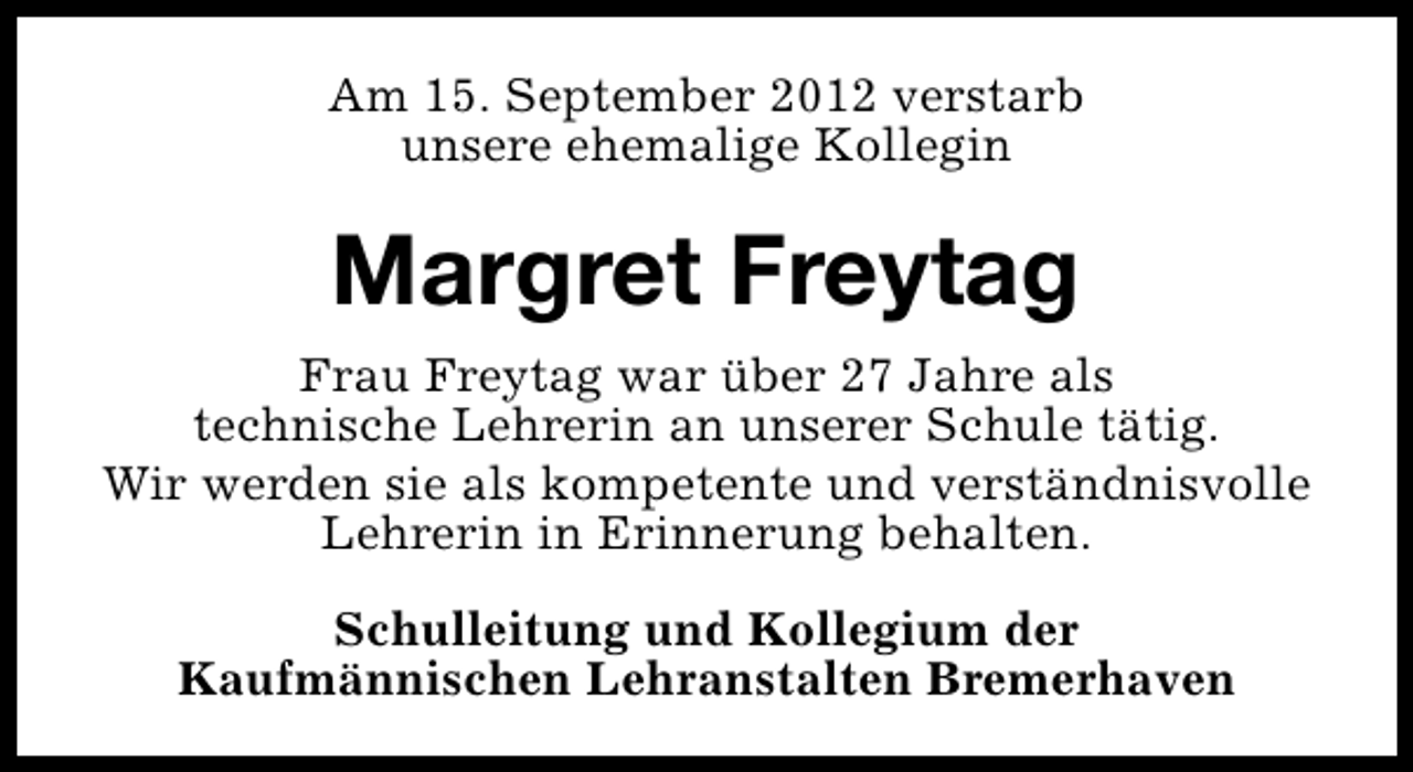 <p>Am 15. September 2012 verstarb<br />unsere ehemalige Kollegin</p><p>Margret Freytag<br />Frau Freytag war über 27 Jahre als<br />technische Lehrerin an unserer Schule tätig.<br />Wir werden sie als kompetente und verständnisvolle<br />Lehrerin in Erinnerung behalten.<br />Schulleitung und Kollegium der<br />Kaufmännischen Lehranstalten Bremerhaven</p>