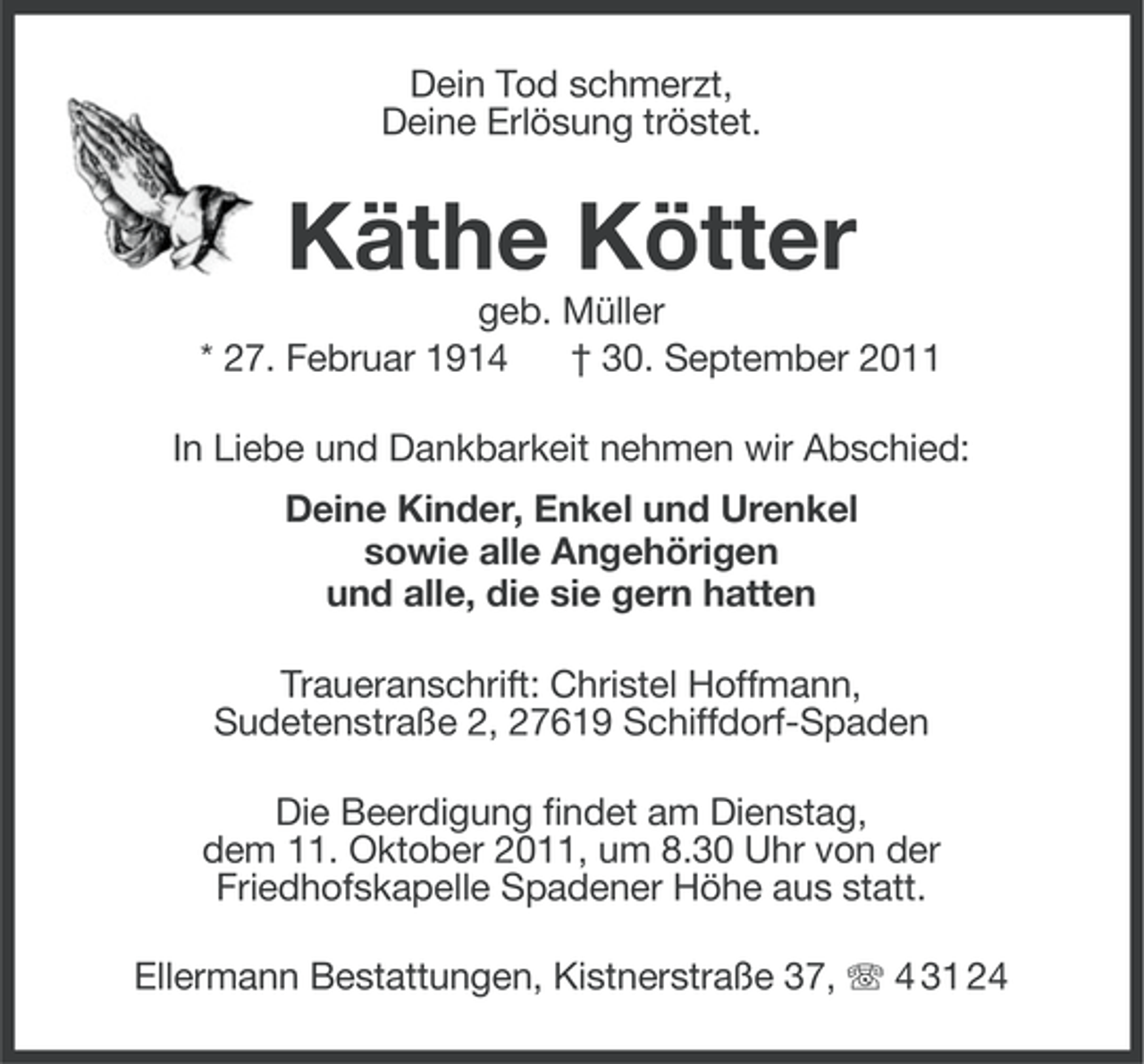<p>Dein Tod schmerzt,<br />Deine Erlösung tröstet.</p><p>Käthe Kötter<br />geb. Müller<br />* 27. Februar 1914<br />† 30. September 2011<br />In Liebe und Dankbarkeit nehmen wir Abschied:<br />Deine Kinder, Enkel und Urenkel<br />sowie alle Angehörigen<br />und alle, die sie gern hatten<br />Traueranschrift: Christel Hoffmann,<br />Sudetenstraße 2, 27619 Schiffdorf-Spaden<br />Die Beerdigung findet am Dienstag,<br />dem 11. Oktober 2011, um 8.30 Uhr von der<br />Friedhofskapelle Spadener Höhe aus statt.<br />Ellermann Bestattungen, Kistnerstraße 37, 4 31 24</p>