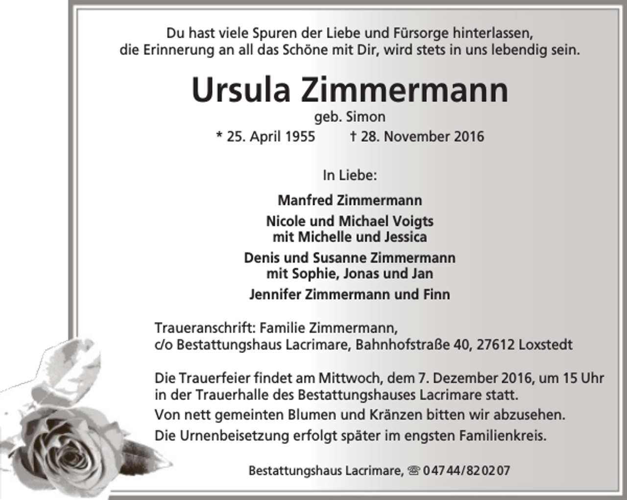 <p>Du hast viele Spuren der Liebe und Fürsorge hinterlassen,<br />die Erinnerung an all das Schöne mit Dir, wird stets in uns lebendig sein.</p><p>Ursula Zimmermann<br />geb. Simon<br />* 25. April 1955<br />† 28. November 2016<br />In Liebe:<br />Manfred Zimmermann<br />Nicole und Michael Voigts<br />mit Michelle und Jessica<br />Denis und Susanne Zimmermann<br />mit Sophie, Jonas und Jan<br />Jennifer Zimmermann und Finn<br />Traueranschrift: Familie Zimmermann,<br />c/o Bestattungshaus Lacrimare, Bahnhofstraße 40, 27612 Loxstedt<br />Die Trauerfeier findet am Mittwoch, dem 7. Dezember 2016, um 15 Uhr<br />in der Trauerhalle des Bestattungshauses Lacrimare statt.<br />Von nett gemeinten Blumen und Kränzen bitten wir abzusehen.<br />Die Urnenbeisetzung erfolgt später im engsten Familienkreis.<br />Bestattungshaus Lacrimare,  0 47 44 / 82 02 07</p>
