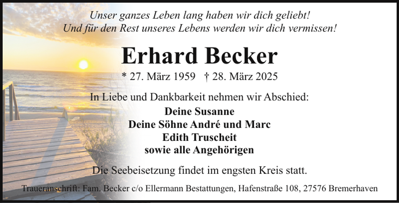 <p>Unser ganzes Leben lang haben wir dich geliebt!<br />Und für den Rest unseres Lebens werden wir dich vermissen!</p><p>Erhard Becker</p><p>* 27. März 1959 † 28. März 2025</p><p>In Liebe und Dankbarkeit nehmen wir Abschied:<br />Deine Susanne<br />Deine Söhne André und Marc<br />Edith Truscheit<br />sowie alle Angehörigen<br />Die Seebeisetzung findet im engsten Kreis statt.<br />Traueranschrift: Fam. Becker c/o Ellermann Bestattungen, Hafenstraße 108, 27576 Bremerhaven</p>