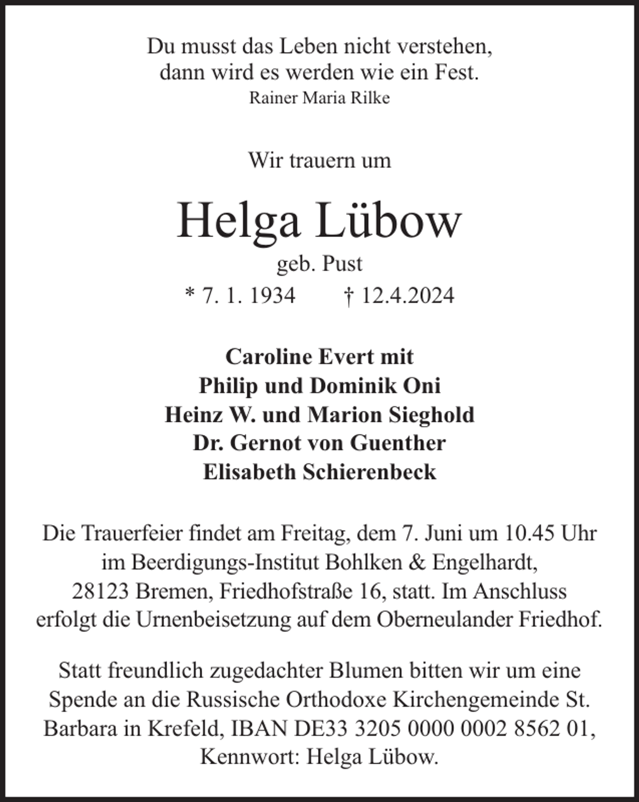 <p>Du musst das Leben nicht verstehen,<br />dann wird es werden wie ein Fest.<br />Rainer Maria Rilke</p><p>Wir trauern um</p><p>Helga Lübow<br />geb. Pust<br />* 7. 1. 1934<br />† 12.4.2024</p><p>Caroline Evert mit<br />Philip und Dominik Oni<br />Heinz W. und Marion Sieghold<br />Dr. Gernot von Guenther<br />Elisabeth Schierenbeck<br />Die Trauerfeier findet am Freitag, dem 7. Juni um 10.45 Uhr<br />im Beerdigungs-Institut Bohlken &amp; Engelhardt,<br />28123 Bremen, Friedhofstraße 16, statt. Im Anschluss<br />erfolgt die Urnenbeisetzung auf dem Oberneulander Friedhof.<br />Statt freundlich zugedachter Blumen bitten wir um eine<br />Spende an die Russische Orthodoxe Kirchengemeinde St.<br />Barbara in Krefeld, IBAN DE3205 02 8562 01,<br />Kennwort: Helga Lübow.</p>