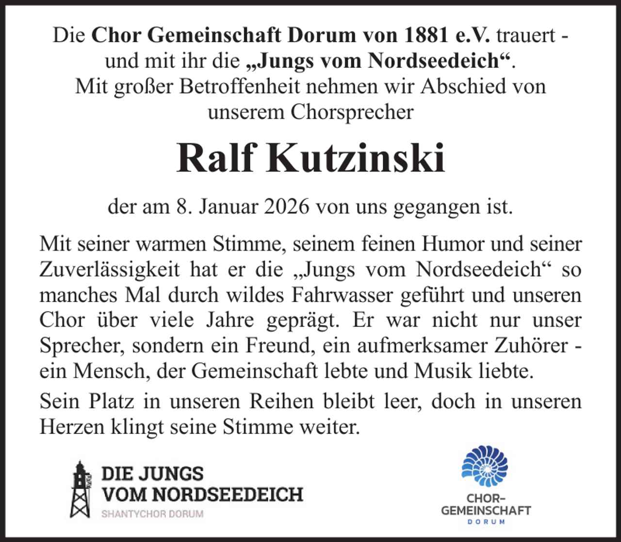 <p>Die Chor Gemeinschaft Dorum von 1881 e.V. trauert und mit ihr die „Jungs vom Nordseedeich“.<br />Mit großer Betroffenheit nehmen wir Abschied von<br />unserem Chorsprecher</p><p>Ralf Kutzinski<br />der am 8. Januar 2026 von uns gegangen ist.<br />Mit seiner warmen Stimme, seinem feinen Humor und seiner<br />Zuverlässigkeit hat er die „Jungs vom Nordseedeich“ so<br />manches Mal durch wildes Fahrwasser geführt und unseren<br />Chor über viele Jahre geprägt. Er war nicht nur unser<br />Sprecher, sondern ein Freund, ein aufmerksamer Zuhörer ein Mensch, der Gemeinschaft lebte und Musik liebte.<br />Sein Platz in unseren Reihen bleibt leer, doch in unseren<br />Herzen klingt seine Stimme weiter.</p>