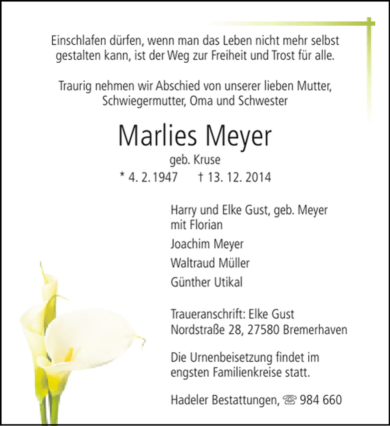 <p>Einschlafen dürfen, wenn man das Leben nicht mehr selbst<br />gestalten kann, ist der Weg zur Freiheit und Trost für alle.<br />Traurig nehmen wir Abschied von unserer lieben Mutter,<br />Schwiegermutter, Oma und Schwester</p><p>Marlies Meyer<br />geb. Kruse<br />* 4. 2.1947 † 13. 12. 2014</p><p>Harry und Elke Gust, geb. Meyer<br />mit Florian<br />Joachim Meyer<br />Waltraud Müller<br />Günther Utikal<br />Traueranschrift: Elke Gust<br />Nordstraße 28, 27580 Bremerhaven<br />Die Urnenbeisetzung findet im<br />engsten Familienkreise statt.<br />Hadeler Bestattungen,  984 660</p>