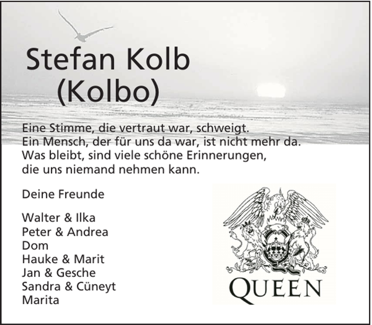 <p>Stefan Kolb<br />(Kolbo)<br />Eine Stimme, die vertraut war, schweigt.<br />Ein Mensch, der für uns da war, ist nicht mehr da.<br />Was bleibt, sind viele schöne Erinnerungen,<br />die uns niemand nehmen kann.<br />Deine Freunde<br />Walter &amp; Ilka<br />Peter &amp; Andrea<br />Dom<br />Hauke &amp; Marit<br />Jan &amp; Gesche<br />Sandra &amp; Cüneyt<br />Marita</p>