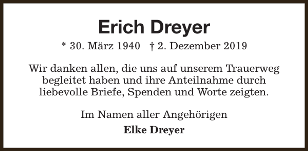 <p>Erich Dreyer</p><p>* 30. März 1940 † 2. Dezember 2019<br />Wir danken allen, die uns auf unserem Trauerweg<br />begleitet haben und ihre Anteilnahme durch<br />liebevolle Briefe, Spenden und Worte zeigten.<br />Im Namen aller Angehörigen<br />Elke Dreyer</p>