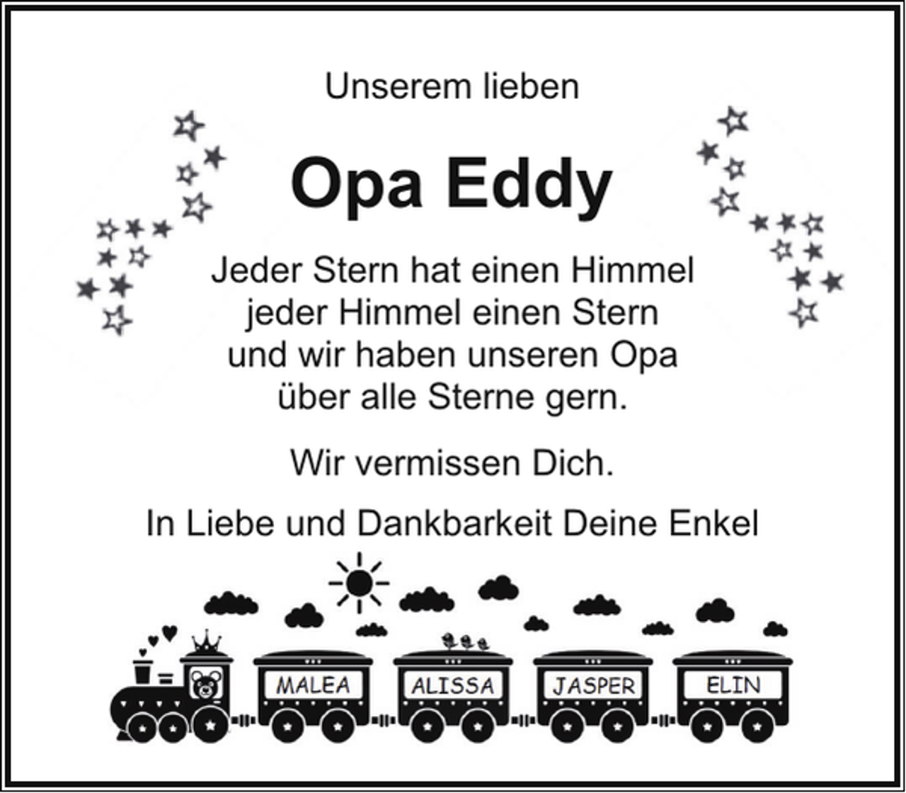 <p>Unserem lieben</p><p>Opa Eddy<br />Jeder Stern hat einen Himmel<br />jeder Himmel einen Stern<br />und wir haben unseren Opa<br />über alle Sterne gern.<br />Wir vermissen Dich.<br />In Liebe und Dankbarkeit Deine Enkel</p>