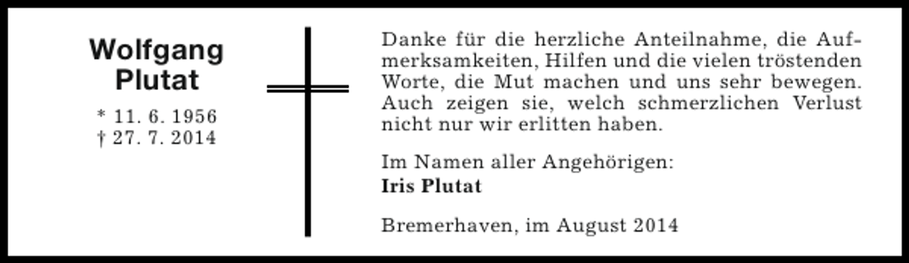 <p>Wolfgang<br />Plutat<br />* 11. 6. 1956<br />† 27. 7. 2014</p><p>Danke für die herzliche Anteilnahme, die Aufmerksamkeiten, Hilfen und die vielen tröstenden<br />Worte, die Mut machen und uns sehr bewegen.<br />Auch zeigen sie, welch schmerzlichen Verlust<br />nicht nur wir erlitten haben.<br />Im Namen aller Angehörigen:<br />Iris Plutat<br />Bremerhaven, im August 2014</p>