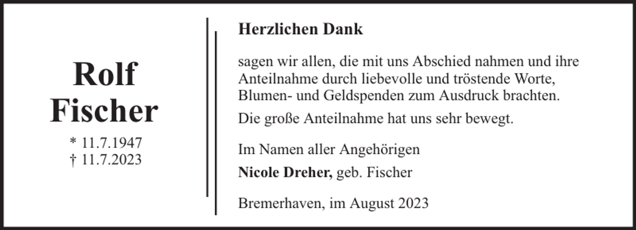 <p>Herzlichen Dank</p><p>Rolf<br />Fischer<br />* 11.7.1947<br />† 11.7.2023</p><p>sagen wir allen, die mit uns Abschied nahmen und ihre<br />Anteilnahme durch liebevolle und tröstende Worte,<br />Blumen- und Geldspenden zum Ausdruck brachten.<br />Die große Anteilnahme hat uns sehr bewegt.<br />Im Namen aller Angehörigen<br />Nicole Dreher, geb. Fischer<br />Bremerhaven, im August 2023</p>
