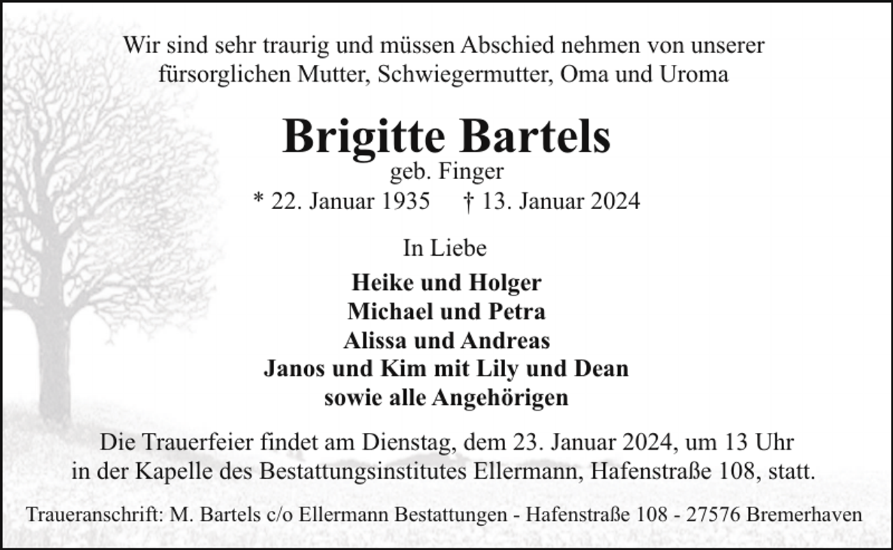 <p>Wir sind sehr traurig und müssen Abschied nehmen von unserer<br />fürsorglichen Mutter, Schwiegermutter, Oma und Uroma</p><p>Brigitte Bartels</p><p>geb. Finger<br />* 22. Januar 1935 † 13. Januar 2024<br />In Liebe<br />Heike und Holger<br />Michael und Petra<br />Alissa und Andreas<br />Janos und Kim mit Lily und Dean<br />sowie alle Angehörigen<br />Die Trauerfeier findet am Dienstag, dem 23. Januar 2024, um 13 Uhr<br />in der Kapelle des Bestattungsinstitutes Ellermann, Hafenstraße 108, statt.<br />Traueranschrift: M. Bartels c/o Ellermann Bestattungen - Hafenstraße 108 - 27576 Bremerhaven</p>