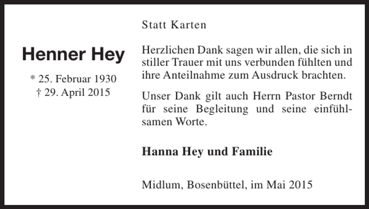 <p>Statt Karten</p><p>Henner Hey<br />* 25. Februar 1930<br />† 29. April 2015</p><p>Herzlichen Dank sagen wir allen, die sich in<br />stiller Trauer mit uns verbunden fühlten und<br />ihre Anteilnahme zum Ausdruck brachten.<br />Unser Dank gilt auch Herrn Pastor Berndt<br />für seine Begleitung und seine einfühlsamen Worte.</p><p>Hanna Hey und Familie<br />Midlum, Bosenbüttel, im Mai 2015</p>