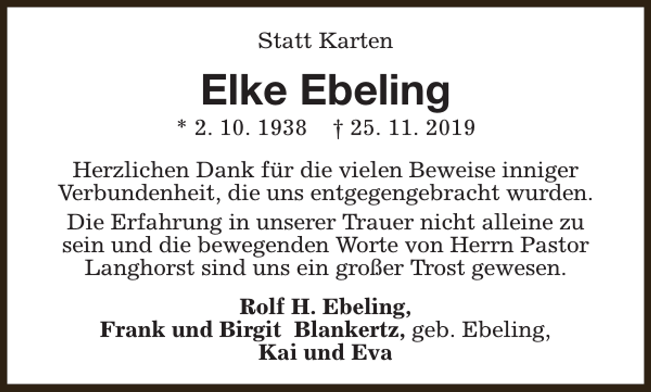 <p>Statt Karten</p><p>Elke Ebeling</p><p>* 2. 10. 1938</p><p>† 25. 11. 2019</p><p>Herzlichen Dank für die vielen Beweise inniger<br />Verbundenheit, die uns entgegengebracht wurden.<br />Die Erfahrung in unserer Trauer nicht alleine zu<br />sein und die bewegenden Worte von Herrn Pastor<br />Langhorst sind uns ein großer Trost gewesen.<br />Rolf H. Ebeling,<br />Frank und Birgit Blankertz, geb. Ebeling,<br />Kai und Eva</p>